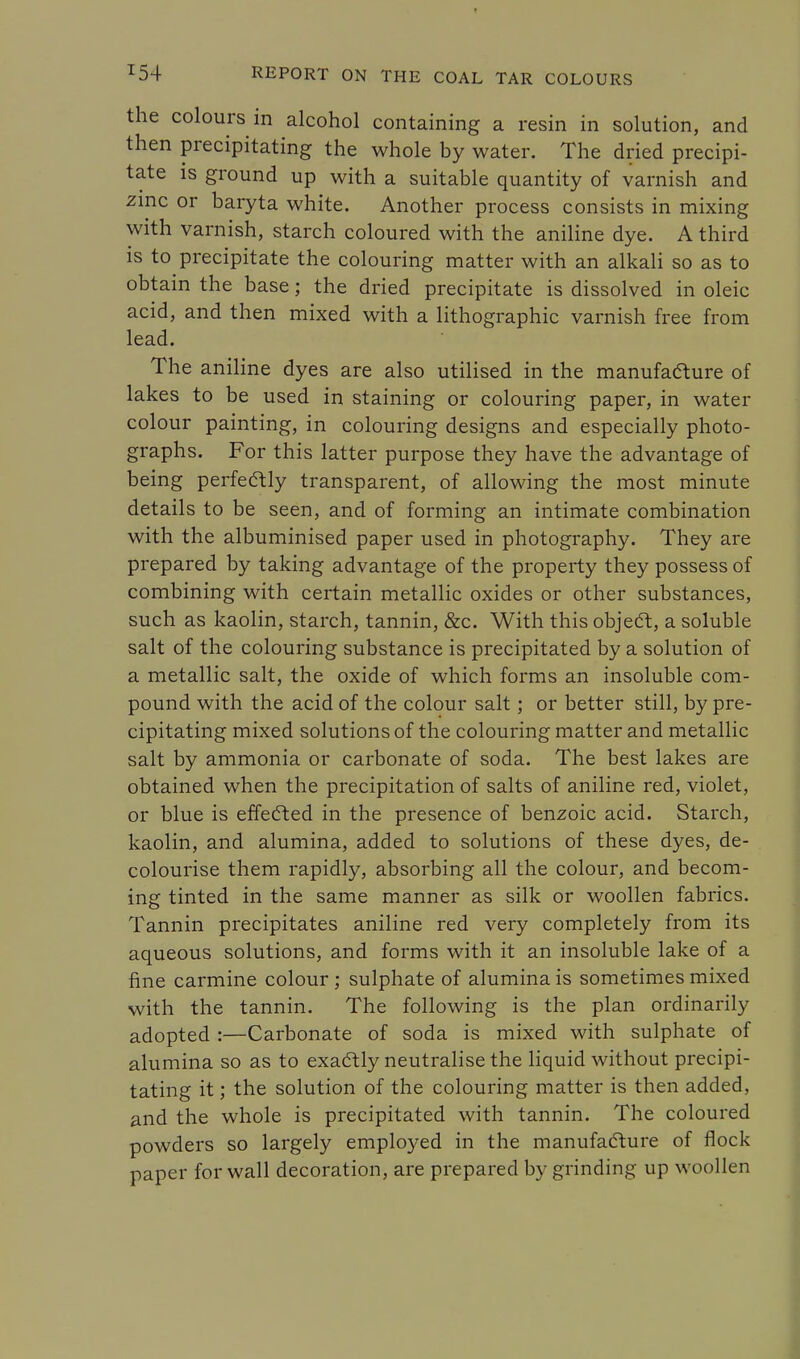 the colours in alcohol containing a resin in solution, and then precipitating the whole by water. The dried precipi- tate is ground up with a suitable quantity of varnish and zinc or baryta white. Another process consists in mixing with varnish, starch coloured with the aniline dye. A third is to precipitate the colouring matter with an alkali so as to obtain the base; the dried precipitate is dissolved in oleic acid, and then mixed with a lithographic varnish free from lead. The aniline dyes are also utilised in the manufafture of lakes to be used in staining or colouring paper, in water colour painting, in colouring designs and especially photo- graphs. For this latter purpose they have the advantage of being perfectly transparent, of allowing the most minute details to be seen, and of forming an intimate combination with the albuminised paper used in photography. They are prepared by taking advantage of the property they possess of combining with certain metallic oxides or other substances, such as kaolin, starch, tannin, &c. With this object, a soluble salt of the colouring substance is precipitated by a solution of a metallic salt, the oxide of which forms an insoluble com- pound with the acid of the colour salt; or better still, by pre- cipitating mixed solutions of the colouring matter and metallic salt by ammonia or carbonate of soda. The best lakes are obtained when the precipitation of salts of aniline red, violet, or blue is effected in the presence of benzoic acid. Starch, kaolin, and alumina, added to solutions of these dyes, de- colourise them rapidly, absorbing all the colour, and becom- ing tinted in the same manner as silk or woollen fabrics. Tannin precipitates aniline red very completely from its aqueous solutions, and forms with it an insoluble lake of a fine carmine colour; sulphate of alumina is sometimes mixed with the tannin. The following is the plan ordinarily adopted :—Carbonate of soda is mixed with sulphate of alumina so as to exactly neutralise the liquid without precipi- tating it; the solution of the colouring matter is then added, and the whole is precipitated with tannin. The coloured powders so largely employed in the manufacture of flock paper for wall decoration, are prepared by grinding up woollen