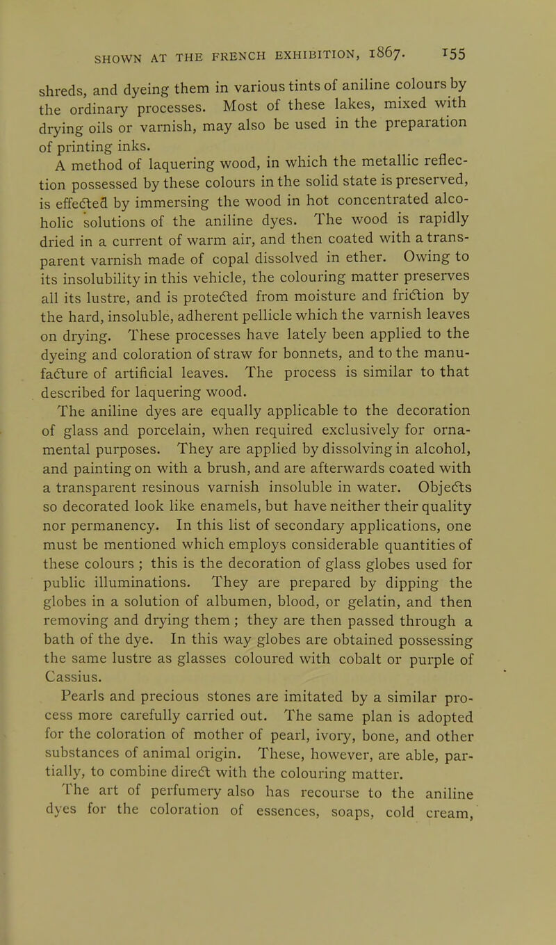 shreds, and dyeing them in various tints of aniline colours by the ordinary processes. Most of these lakes, mixed with drying oils or varnish, may also be used in the preparation of printing inks. A method of laquering wood, in which the metallic reflec- tion possessed by these colours in the solid state is preserved, is effected by immersing the wood in hot concentrated alco- holic solutions of the aniline dyes. The wood is rapidly dried in a current of warm air, and then coated with a trans- parent varnish made of copal dissolved in ether. Owing to its insolubility in this vehicle, the colouring matter preserves all its lustre, and is protected from moisture and friction by the hard, insoluble, adherent pellicle which the varnish leaves on drying. These processes have lately been applied to the dyeing and coloration of straw for bonnets, and to the manu- facture of artificial leaves. The process is similar to that described for laquering wood. The aniline dyes are equally applicable to the decoration of glass and porcelain, when required exclusively for orna- mental purposes. They are applied by dissolving in alcohol, and painting on with a brush, and are afterwards coated with a transparent resinous varnish insoluble in water. Objects so decorated look like enamels, but have neither their quality nor permanency. In this list of secondary applications, one must be mentioned which employs considerable quantities of these colours ; this is the decoration of glass globes used for public illuminations. They are prepared by dipping the globes in a solution of albumen, blood, or gelatin, and then removing and drying them ; they are then passed through a bath of the dye. In this way globes are obtained possessing the same lustre as glasses coloured with cobalt or purple of Cassius. Pearls and precious stones are imitated by a similar pro- cess more carefully carried out. The same plan is adopted for the coloration of mother of pearl, ivory, bone, and other substances of animal origin. These, however, are able, par- tially, to combine direct with the colouring matter. The art of perfumery also has recourse to the aniline dyes for the coloration of essences, soaps, cold cream,