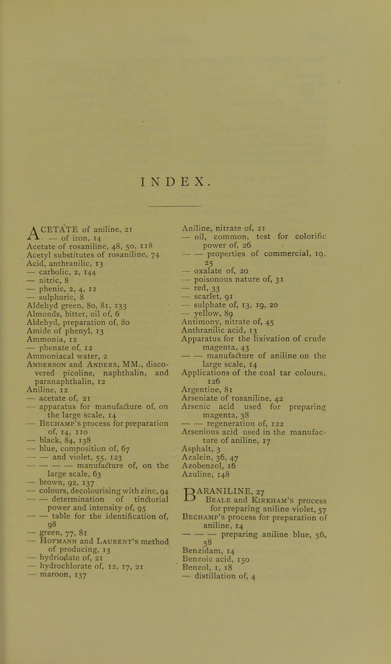 ACETATE of aniline, 21 — of iron, 14 Acetate of rosaniline, 48, 50, 118 Acetyl substitutes of rosaniline, 74 Acid, anthranilic, 13 — carbolic, 2, 144 — nitric, 8 — phenic, 2, 4, 12 — sulphuric, 8 Aldehyd green, 80, 81, 133 Almonds, bitter, oil of, 6 Aldehyd, preparation of, 80 Amide of phenyl, 13 Ammonia, 12 — phenate of, 12 Ammoniacal water, 2 Anderson and Anders, MM., disco- vered picoline, naphthalin, and paranaphthalin, 12 Aniline, 12 — acetate of, 21 — apparatus for manufacture of, on the large scale, 14 — Bechamp's process for preparation of, 14, 110 — black, 84, 138 — blue, composition of, 67 — — and violet, 55, 123 — manufacture of, on the large scale, 63 — brown, 92, 137 — colours, decolourising with zinc, 94 determination of tinctorial power and intensity of, 95 table for the identification of, 98 — green, 77, 81 — Hofmann and Laurent's method of producing, 13 — hydriodate of, 21 — hydrochlorate of, 12, 17, 21 — maroon, 137 Aniline, nitrate of, 21 — oil, common, test for colorific power of, 26 properties of commercial, 19, 25 — oxalate of, 20 — poisonous nature of, 31 — red, 33 — scarlet, 91 — sulphate of, 13, 19, 20 — yellow, 8g Antimony, nitrate of, 45 Anthranilic acid, 13 Apparatus for the lixivation of crude magenta, 43 manufacture of aniline on the large scale, 14 Applications of the coal tar colours, 126 Argentine, 81 Arseniate of rosaniline, 42 Arsenic acid used for preparing magenta, 38 regeneration of, 122 Arsenious acid used in the manufac- ture of aniline, 17 Asphalt, 3 Azalein, 36, 47 Azobenzol, 16 Azuline, 148 BARANILINE, 27 Beale and Kirkham's process for preparing aniline violet, 57 Bechamp's process for preparation of aniline, 14 preparing aniline blue, 56, 58 Benzidam, 14 Benzoic acid, 150 Benzol, 1, 18 — distillation of, 4