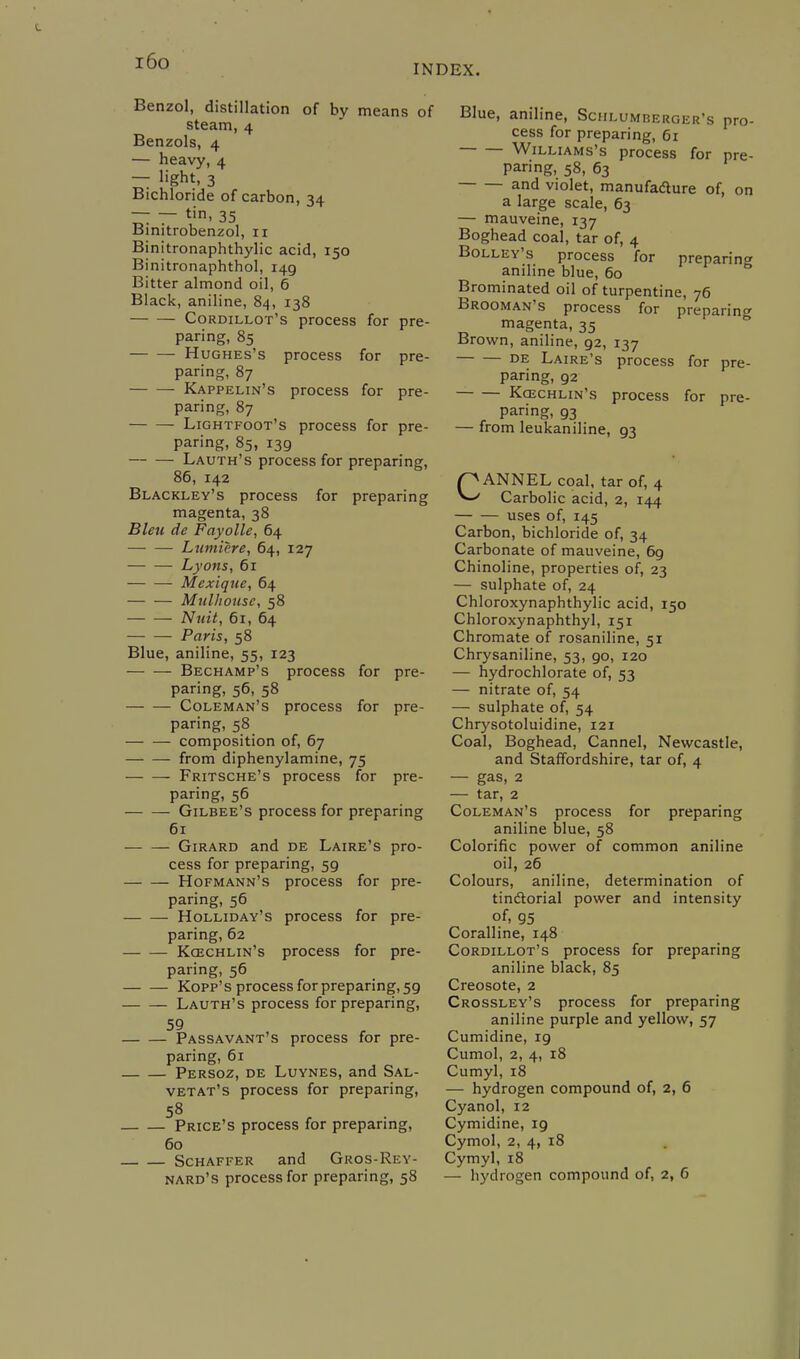 i6o INDEX. Benzol, distillation of by means of steam, 4 Benzols, 4 — heavy, 4 — light, 3 Bichloride of carbon, 34 — — tin, 35 Binitrobenzol, 11 Binitronaphthylic acid, 150 Binitronaphthol, 149 Bitter almond oil, 6 Black, aniline, 84, 138 Cordillot's process for pre- paring, 85 Hughes's process for pre- paring, 87 Kappelin's process for pre- paring, 87 Lightfoot's process for pre- paring, 85, 139 Lauth's process for preparing, 86, 142 Blackley's process for preparing magenta, 38 Bleu de Fayolle, 64 Lumicre, 64, 127 Lyons, 61 Mexiquc, 64 MuUiouse, 58 Nuit, 61, 64 Paris, 58 Blue, aniline, 55, 123 Bechamp's process for pre- paring, 56, 58 Coleman's process for pre- paring, 58 composition of, 67 from diphenylamine, 75 Fritsche's process for pre- paring, 56 Gilbee's process for preparing 61 Girard and de Laire's pro- cess for preparing, 59 Hofmann's process for pre- paring, 56 Holliday's process for pre- paring, 62 Ko3chlin's process for pre- paring, 56 Kopp's process for preparing, 59 Lauth's process for preparing, Passavant's process for pre- paring, 61 Persoz, de Luynes, and Sal- vetat's process for preparing, Price's process for preparing, 60 Schaffer and Gros-Rey- Blue, aniline, Schlumberger's pro- cess for preparing, 61 Williams's process for pre- paring, 58, 63 and violet, manufacture of, on a large scale, 63 — mauveine, 137 Boghead coal, tar of, 4 Bolley's process for preparing aniline blue, 60 Brominated oil of turpentine, 76 Brooman's process for preparing magenta, 35 Brown, aniline, 92, 137 de Laire's process for pre- paring, 92 Koschlin's process for pre- paring, 93 — from leukaniline, 93 CANNEL coal, tar of, 4 Carbolic acid, 2, 144 uses of, 145 Carbon, bichloride of, 34 Carbonate of mauveine, 6g Chinoline, properties of, 23 — sulphate of, 24 Chloroxynaphthylic acid, 150 Chloroxynaphthyl, 151 Chromate of rosaniline, 51 Chrysaniline, 53, go, 120 — hydrochlorate of, 53 — nitrate of, 54 — sulphate of, 54 Chrysotoluidine, 121 Coal, Boghead, Cannel, Newcastle, and Staffordshire, tar of, 4 — gas, 2 — tar, 2 Coleman's process for preparing aniline blue, 58 Colorific power of common aniline oil, 26 Colours, aniline, determination of tinctorial power and intensity of, 95 Coralline, 148 Cordillot's process for preparing aniline black, 85 Creosote, 2 Crossley's process for preparing aniline purple and yellow, 57 Cumidine, 19 Cumol, 2, 4, 18 Cumyl, 18 — hydrogen compound of, 2, 6 Cyanol, 12 Cymidine, 19 Cymol, 2, 4, 18 Cymyl, 18