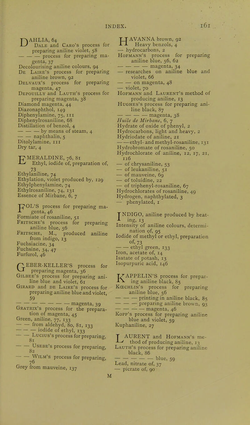 DAHLIA, 64 Dale and Caro's process for preparing aniline violet, 58 process for preparing ma- genta, 37 Decolourising aniline colours, 94 De Laire's process for preparing aniline brown, 92 Delvaux's process for preparing magenta, 47 Depouilly and Lauth's process for preparing magenta, 38 Diamond magenta, 44 Diazonaphthol, 149 Diphenylamine, 75, in Diphenylrosaniline, 68 Distillation of benzol, 4 by means of steam, 4 naphthalin, 5 Ditolylamine, n r Dry tar, 4 EMERALDINE, 76, 81 Ethyl, iodide of, preparation of, 73 Ethylaniline, 74 Ethylation, violet produced by, 129 Ethylphenylamine, 74 Ethylrosaniline, 74, 131 Essence of Mirbane, 6, 7 FOL'S process for preparing ma- genta, 46 Formiate of rosaniline, 51 Fritsche's process for preparing aniline blue, 56 Fritsche, M., produced aniline from indigo, 13 Fuchsiacine, 34 Fuchsine, 34, 47 Furfurol, 46 GEBER-KELLER'S process for preparing magenta, 36 Gilbee's process for preparing ani- line blue and violet, 61 Girard and de Laire's process for preparing aniline blue and violet, 59 magenta, 39 Gratrix's process for the prepara- tion of magenta, 45 Green, aniline, 77, 133 from aldehyd, 80, 81, 133 iodide of ethyl, 133 ^Lucius's process for preparing, ^Usebe's process for preparing, Wilm's process for preparing, 76 Grey from mauveine, 137 HAVANNA brown, 92 Heavy benzols, 4 — hydrocarbons, 2 Hofmann's process for preparing aniline blue, 56, 62 magenta, 34 — researches on aniline blue and violet, 66 on magenta, 48 — violet, 70 Hofmann and Laurent's method of producing aniline, 13 Hughes's process for preparing ani- line black, 87 magenta, 38 Huile de Mirbane, 6, 7 Hydrate of oxide of phenyl, 2 Hydrocarbons, light and heavy, 2 Hydriodate of aniline, 21 ethyl- and methyl-rosaniline, 131 Hydrobromate of rosaniline, 50 Hydrochlorate of aniline, 12, 17, 21, 116 — of chrysaniline, 53 — of leukaniline, 51 — of mauveine, 69 — of toluidine, 22 — of triphenyl-rosaniline, 67 Hydrochlorates of rosaniline, 49 Hydrogen, naphthylated, 3 — phenylated, 1 TNDIGO, aniline produced by heat- A ing, 13 Intensity of aniline colours, determi- nation of, 95 Iodide of methyl or ethyl, preparation of, 73 ethyl green, 133 Iron, acetate of, 14 Isatate of potash, 13 Isopurpuric acid, 146 KAPPELIN'S process for prepar- ing aniline black, 85 Kcechlin's process for preparing aniline blue, 56 printing in aniline black, 85 preparing aniline brown, 93 magenta, 46 Kopp's process for preparing aniline blue and violet, 5g Kuphaniline, 27 T AURENT and Hofmann's me- thod of producing aniline, 13 Lauth's process for preparing aniline black, 86 blue, 59 Lead, nitrate of, 37 — picrate of, 90 M