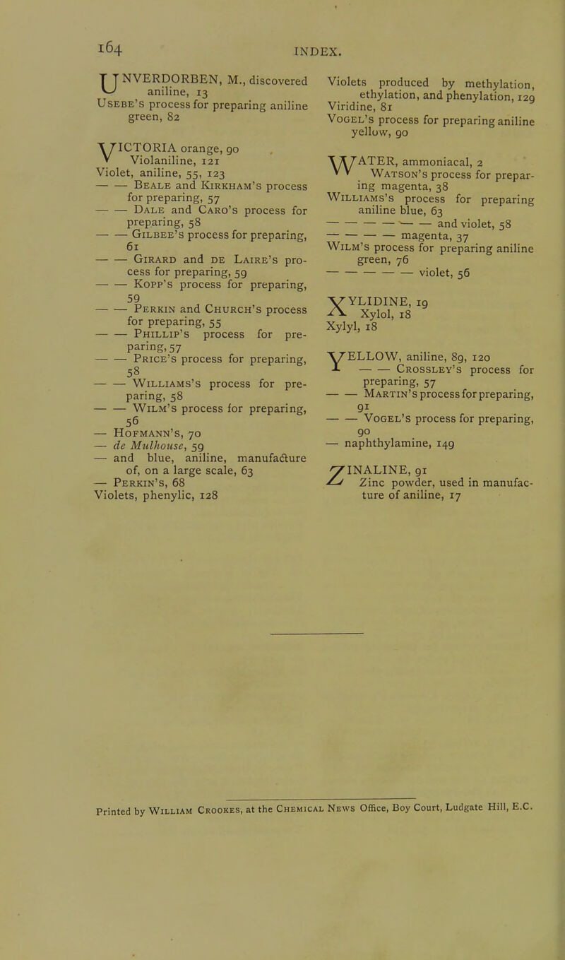 UNVERDORBEN, M., discovered aniline, 13 Usebe's process for preparing aniline green, 82 VICTORIA orange, 90 Violaniline, 121 Violet, aniline, 55, 123 Beale and Kirkham's process for preparing, 57 Dale and Caro's process for preparing, 58 Gilbee's process for preparing, 61 Girard and de Laire's pro- cess for preparing, 59 Kopp's process for preparing, 59 Perkin and Church's process for preparing, 55 Phillip's process for pre- paring, 57 Price's process for preparing, 58 Williams's process for pre- paring, 58 Wilm's process for preparing, 56 — Hofmann's, 70 — de Mulhouse, 59 — and blue, aniline, manufacture of, on a large scale, 63 — Perkin's, 68 Violets, phenylic, 128 Violets produced by methylation, ethylation, and phenylation, 129 Viridine, 81 Vogel's process for preparing aniline yellow, 90 WATER, ammoniacal, 2 Watson's process for prepar- ing magenta, 38 Williams's process for preparing aniline blue, 63 and violet, 58 magenta, 37 Wilm's process for preparing aniline green, 76 violet, 56 XYLIDINE, 19 Xylol, 18 Xylyl, 18 YELLOW, aniline, 89, 120 Crossley's process for preparing, 57 Martin's process for preparing, 9i Vogel's process for preparing, 90 — naphthylamine, 149 ZINALINE, 91 Zinc powder, used in manufac- ture of aniline, 17 Printed by William Crookes, at the Chemical News Office, Boy Court, Ludgate Hill, E.C.