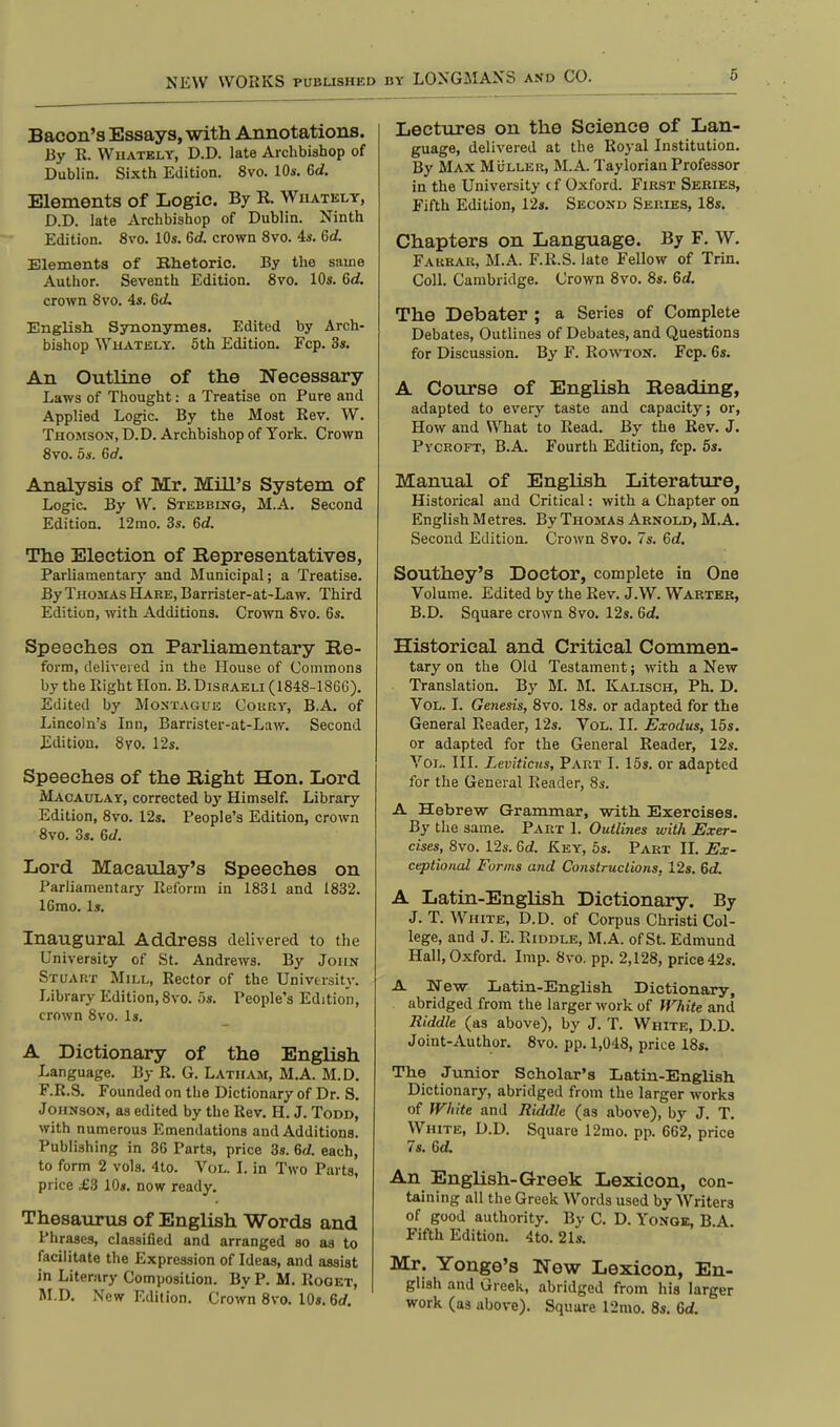 NEW WORKS PUBLISHED Bacon's Essays, with Annotations. By R. Whately, D.D. late Archbishop of Dublin. Sixth Edition. 8vo. 10s. Gd. Elements of Logic. By R. Whately, D.D. late Archbishop of Dublin. Ninth Edition. 8vo. 10s. Gd. crown 8vo. 4s. Gd. Elements of Bhetoric. By the same Author. Seventh Edition. 8vo. 10s. Gd. crown 8vo. 4s. Gd. English Synonymes. Edited by Arch- bishop Whately. 5th Edition. Fcp. 3s. An Outline of the Necessary- Laws of Thought: a Treatise on Pure and Applied Logic. By the Most Rev. W. Thomson, D. D. Archbishop of York. Crown 8vo. 5s. Gd. Analysis of Mr. Mill's System of Logic By W. Stebbing, M.A. Second Edition. 12mo. 3s. Gd. The Election of Representatives, Parliamentary and Municipal; a Treatise. By Thomas Hare, Barrister-at-Law. Third Edition, with Additions. Crown 8vo. 6s. Speeches on Parliamentary Re- form, delivered in the House of Commons by the Right Hon. B. Disraeli (1848-18GG). Edited by Montague Court, BA. of Lincoln's Inn, Barrister-at-Law. Second Edition. 8vo. 12s. Speeches of the Right Hon. Lord Macaulay, corrected by Himself. Library Edition, 8vo. 12s. People's Edition, crown 8vo. 3s. Gd. Lord Macaulay's Speeches on Parliamentary Reform in 1831 and 1832. 16mo. Is. Inaugural Address delivered to the University of St. Andrews. By John Stuart Mill, Rector of the University. Library Edition, 8vo. 5s. People's Edition, crown 8vo. Is. A Dictionary of the English Language. By R. G. Latham, M.A. M.D. F.R.S. Founded on the Dictionary of Dr. S. Johnson, as edited by the Rev. H. J. Todd, with numerous Emendations and Additions. Publishing in 36 Parts, price 3s. 6d. each, to form 2 vols. 4to. Vol. I. in Two Parts, price £3 10s. now ready. Thesaurus of English Words and Phrases, classified and arranged so as to facilitate the Expression of Ideas, and assist in Literary Composition. By P. M. Roget, M.D. New Edition. Crown 8vo. 10s. Gd. Lectures on the Science of Lan- guage, delivered at the Royal Institution. By Max Mullek, M.A. Tayloriau Professor in the University cf Oxford. First Series, Fifth Edition, 12s. Second Series, 18s. Chapters on Language. By F. W. Fakrar, M.A. F.R.S. late Fellow of Trin. Coll. Cambridge. Crown 8vo. 8s. Gd. The Debater ; a Series of Complete Debates, Outlines of Debates, and Questions for Discussion. By F. Rowton. Fcp. 6s. A Course of English Reading, adapted to every taste and capacity; or, How and What to Read. By the Rev. J. Pvcroft, B.A. Fourth Edition, fcp. 5s. Manual of English Literature, Historical and Critical: with a Chapter on English Metres. By Thomas Arnold, M.A. Second Edition. Crown 8vo. 7s. Gd. Southey's Doctor, complete in One Volume. Edited by the Rev. J.W. Warter, B.D. Square crown 8vo. 12s. Gd. Historical and Critical Commen- tary on the Old Testament; with a New Translation. By M. M. Kalisch, Ph. D. Vol. I. Genesis, 8vo. 18s. or adapted for the General Reader, 12s. Vol. II. Exodus, 15s. or adapted for the General Reader, 12s. Vol. III. Leviticus, Part I. 15s. or adapted for the General Reader, 8s. A Hebrew Grammar, with Exercises. By the same. Part 1. Outlines with Exer- cises, 8vo. 12s. Gd. Key, 5s. Part II. Ex- ceptional Forms and Constructions, 12s. Gd. A Latin-English Dictionary. By J. T. White, D.D. of Corpus Christi Col- lege, and J. E. Riddle, M.A. of St. Edmund Hall, Oxford. Imp. 8vo. pp. 2,128, price 42s. A New Latin-English. Dictionary, abridged from the larger work of White and Riddle (as above), by J. T. White, D.D. Joint-Author. 8vo. pp. 1,048, price 18s. The Junior Scholar's Latin-English Dictionary, abridged from the larger works of White and Riddle (as above), by J. T. White, D.D. Square 12mo. pp. 662, price 7s. Gd. An English-Greek Lexicon, con- taining all the Greek Words used by Writers of good authority. By C. D. Yonge, B.A. Fifth Edition. 4to. 21s. Mr. Yonge's New Lexicon, En- glish and Greek, abridged from his larger work (a3 above). Square 12mo. 8s. Gd.