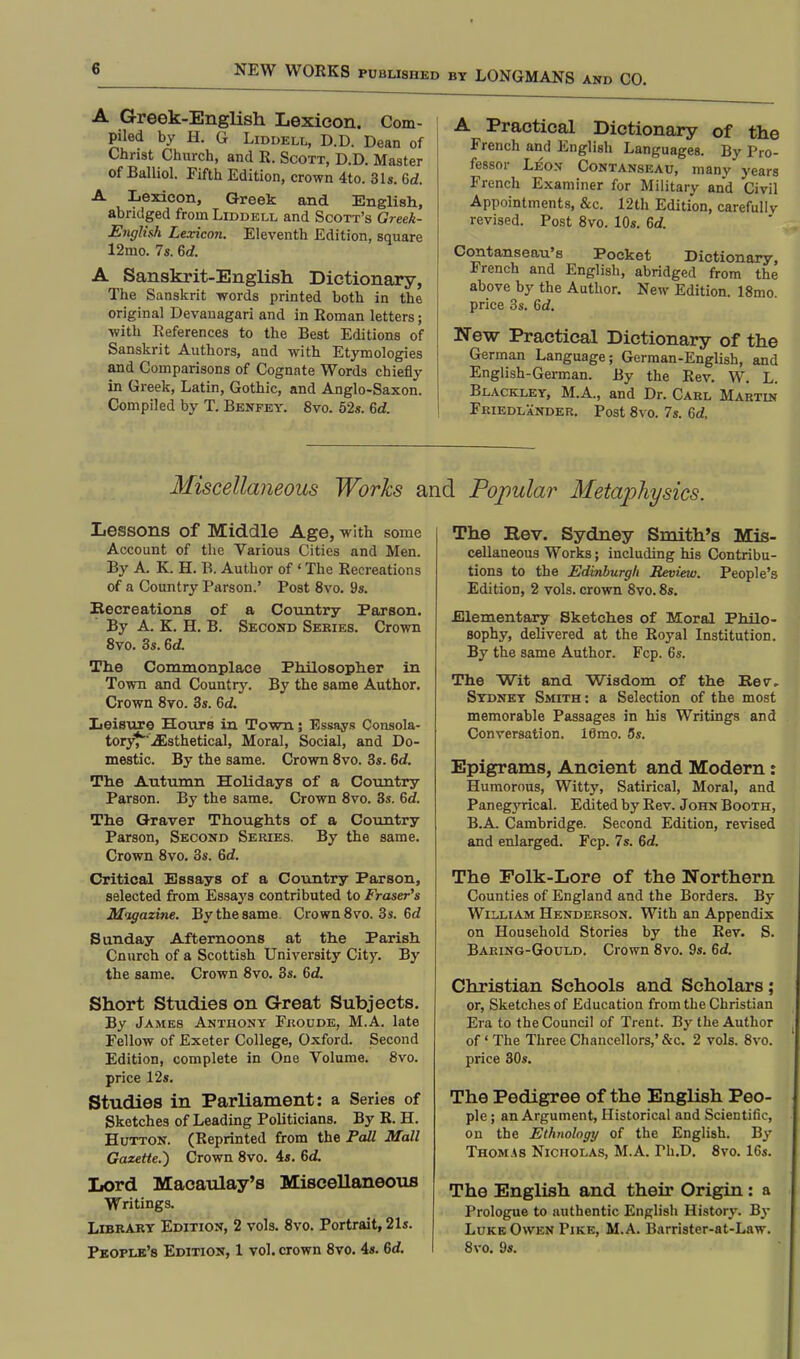 by LONGMANS and CO. A Greek-English Lexicon. Com- piled by H. G Liddell, D.D. Dean of Christ Church, and R. Scott, D.D. Master of Balliol. Fifth Edition, crown 4to. 31s. 6d. A Lexicon, Greek and English, abridged from Liddell and Scott's Greek- English Lexicon. Eleventh Edition, square 12mo. 7s. Gd. A Sanskrit-English Dictionary, The Sanskrit words printed both in the original Devanagari and in Roman letters; with References to the Best Editions of Sanskrit Authors, and with Etymologies and Comparisons of Cognate Words chiefly in Greek, Latin, Gothic, and Anglo-Saxon. Compiled by T. Benfey. 8vo. 52s. Gd. A Practical Dictionary of the French and English Languages. By Pro- fessor Leon Contanseau, many years French Examiner for Military and Civil Appointments, &c. 12th Edition, carefullv revised. Post 8vo. 10s. Gd. Contanseau's Pocket Dictionary, French and English, abridged from the above by the Author. New Edition. 18mo. price 3s. Gd. New Practical Dictionary of the German Language; German-English, and English-German. By the Rev. W. L. Blackley, M.A., and Dr. Carl Martin Friedlander. Post 8vo. 7s. Gd. Miscellaneous Works and Popular Metaphysics. Lessons of Middle Age, -with some Account of the Various Cities and Men. By A. K. H. B. Author of ' The Recreations of a Country Parson.' Post 8vo. 9s. Becreations of a Country Parson. By A. K. H. B. Second Series. Crown 8vo. 3s. Gd. The Commonplace Philosopher in Town and Country. By the same Author. Crown 8vo. 3s. Gd. Leisure Hours in Town; Essays Consola- tory^'iEsthetical, Moral, Social, and Do- mestic. By the same. Crown 8vo. 3s. Gd. The Autumn Holidays of a Country Parson. By the same. Crown 8vo. 3s. Gd. The Graver Thoughts of a Country Parson, Second Series. By the same. Crown 8vo. 3s. Gd. Critical Essays of a Country Parson, selected from Essays contributed to Eraser's Magazine. By the same. Crown 8vo. 3s. 6d Sunday Afternoons at the Parish Cnurch of a Scottish University City. By the same. Crown 8vo. 3s. Gd. Short Studies on Great Subjects. By James Anthony Froude, M.A. late Fellow of Exeter College, Oxford. Second Edition, complete in One Volume. 8vo. price 12s. Studies in Parliament: a Series of Sketches of Leading Politicians. By R. H. Hutton. (Reprinted from the Pall Mall Gazette.) Crown 8vo. 4s. Gd. Lord Macaulay's Miscellaneous Writings. Library Edition, 2 vols. 8vo. Portrait, 21s. People's Edition, 1 vol. crown 8vo. 4s. Gd. The Kev. Sydney Smith's Mis- cellaneous Works; including his Contribu- tions to the Edinburgh Review. People's Edition, 2 vols, crown 8vo. 8s. Elementary Sketches of Moral Philo- sophy, delivered at the Royal Institution. By the same Author. Fcp. 6s. The Wit and Wisdom of the Kev„ Sydney Smith: a Selection of the most memorable Passages in his Writings and Conversation. 16mo. 5s. Epigrams, Ancient and Modern: Humorous, Witty, Satirical, Moral, and Panegyrical. Edited by Rev. John Booth, B.A. Cambridge. Second Edition, revised and enlarged. Fcp. 7s. Gd. The Folk-Lore of the Northern Counties of England and the Borders. By William Henderson. With an Appendix on Household Stories by the Rev. S. Baring-Gould. Crown 8vo. 9s. Gd. Christian Schools and Scholars; or, Sketches of Education from the Christian Era to the Council of Trent. By the Author of' The Three Chancellors,'&c. 2 vols. 8vo. price 30s. The Pedigree of the English Peo- ple ; an Argument, Historical and Scientific, on the Ethnology of the English. By Thomas Nicholas, M.A. rh.D. 8vo. 16s. The English and their Origin: a Prologue to authentic English History. By Luke Owen Pike, M.A. Barrister-at-Law. 8vo. 9s.