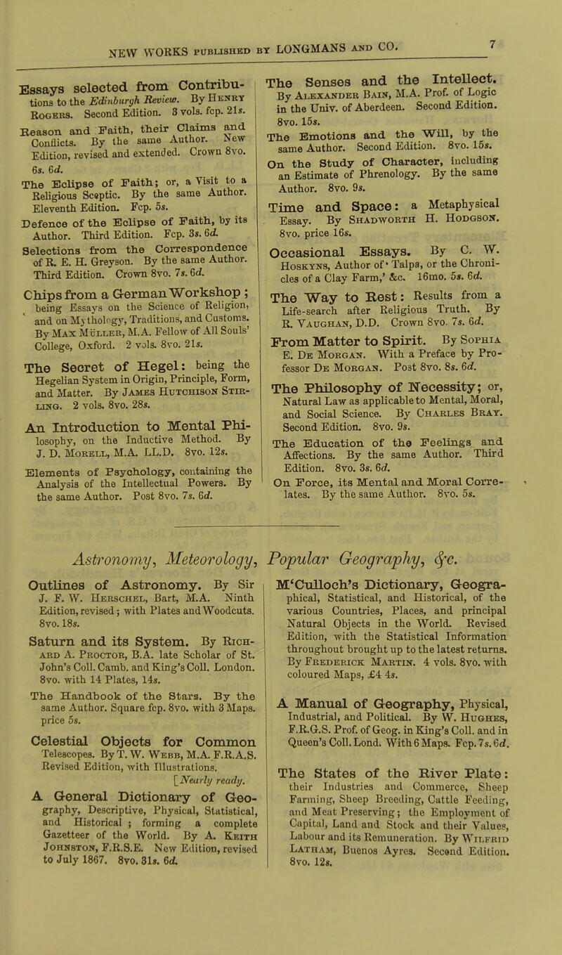Essays selected from Contribu- tions to the Edinburgh Review. By Henry Rogers. Second Edition. 3 vols. fcp. 21s. Keason and Faith, their Claims and Conflicts. By the same Author. New Edition, revised and extended. Crown 8vo. 6s. Gil. The Eclipse of Faith; or, a Visit to a Religious Scaptic. By the same Author. Eleventh Edition. Fcp. 5s. Defence of the Eclipse of Faith, by its Author. Third Edition. Fcp. 3s. 6t£ Selections from the Correspondence of R, E. H. Greyson. By the same Author. Third Edition. Crown 8vo. 7s. 6d. Chips from a German Workshop ; being Essays on the Science of Religion, and on Mythology, Traditions, and Customs. By Max Mcller, M. A Fellow of All Souls' College, Oxford. 2 vols. 8vo. 21s. The Secret of Hegel: being the Hegelian System in Origin, Principle, Form, and Matter. By James Hutchison Stir- ling. 2 vols. 8vo. 28s. An Introduction to Mental Phi- losophy, on the Inductive Method. By J. D. Morell, M.A. LL.D. 8vo. 12s. Elements of Psychology, containing the Analysis of the Intellectual Powers. By the same Author. Post 8vo. 7s. 6d. The Senses and the Intellect. By Alexander Bain, M.A. Prof, of Logic in the Univ. of Aberdeen. Second Edition. 8vo. 15s. The Emotions and the Will, by the same Author. Second Edition. 8vo. 15s. On the Study of Character, including an Estimate of Phrenology. By the same Author. 8vo. 9s. Time and Space: a Metaphysical Essay. By Shadworth H. Hodgson. 8vo. price 16s. Occasional Essays. By C. W. Hoskyns, Author of* Talpa, or the Chroni- cles of a Clay Farm,' &c. 16mo. 5s. 6d. The Way to Rest: Results from a Life-search after Religious Truth. By R. Vaughan, D.D. Crown 8vo. 7s. Qd. Prom Matter to Spirit. By Sophia E. De Morgan. With a Preface by Pro- fessor De Morgan. Po3t 8vo. 8s. 6d. The Philosophy of Necessity; or, Natural Law as applicable to Mental, Moral, and Social Science. By Charles Bray. Second Edition. 8vo. 9s. The Education of th© Feelings and Affections. By the same Author. Third Edition. 8vo. 3s. 6<f. On Force, its Mental and Moral Corre- lates. By the same Author. 8vo. 5s. Astronomy, Meteorology, Popular Geography, fyc. Outlines of Astronomy. By Sir J. F. W. Herschel, Bart, M.A. Ninth Edition, revised; with Plates and Woodcuts. 8vo. 18s. Saturn and its System. By Rich- ard A. Proctor, B.A. late Scholar of St. John's Coll. Camb. and King's Coll. London. 8vo. with 14 Plates, 14s. The Handbook of the Stars. By the same Author. Square fcp. 8vo. with 3 Maps, price 5s. Celestial Objects for Common Telescopes. ByT.W. Webb, M.A F.R.A.S. Revised Edition, with Illustrations. [Nearly ready. A General Dictionary of Geo- graphy, Descriptive, Physical, Statistical, and Historical ; forming a complete Gazetteer of the World. By A. Keith Johnston, F.R.S.E. New Edition, revised to July 1867. 8vo. 31s. 6A M'Culloch's Dictionary, Geogra- phical, Statistical, and Historical, of the various Countries, Places, and principal Natural Objects in the World. Revised Edition, with the Statistical Information throughout brought up to the latest returns. By Frederick Martin. 4 vols. 8vo. with coloured Maps, £4 4s. A Manual of Geography, Physical, Industrial, and Political. By W. Hughes, F.R.G.S. Prof, of Geog. in King's Coll. and in Queen's Coll. Lond. With 6 Maps. Fcp.7s.6d. The States of the River Plate: their Industries and Commerce, Sheep Farming, Sheep Breeding, Cattle Feeding, and Meat Preserving; the Employment of Capital, Land and Stock and their Values, Labour and its Remuneration. By Wilfrid Latham, Buenos Ayrea. Second Edition. 8vo. 12s.