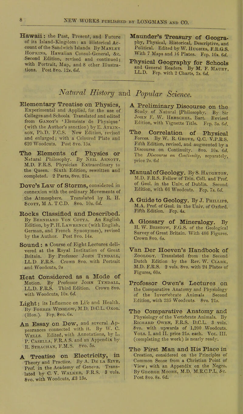 Hawaii : the Past, Present, and Future of its Island-Kingdom : an Historical Ac- count of the Sandwich Islands By Manley Hopkins, Hawaiian Consul-General, &c. Second Edition, revised and continued; with Portrait, Map, and 8 other Illustra- tions. Post 8ro. 12s. 6rf. Maunder's Treasury of Geogra- phy, Physical, Historical, Descriptive, and Political. Edited by W. Hughes, F.R.G.S. With 7 Maps and J6 Plates. Fcp. 10s. 6d. Physical Geography for Schools and General Readers. By M. P. Maury, I LL.D. Fcp. with 2 Charts, 2s. 6d. Natural History and Popular Science. Elementary Treatise on Physics, Experimental and Applied, for the use of Colleges and Schools. Translated and edited from Ganot's ' Elements de Physique' (with the Author's sanction) by E. Atkin- son, Ph.D. F.C.S. New Edition, revised and enlarged; with a Coloured Plate and 620 Woodcuts. Post 8vo. 15s. The Elements of Physics or Natural Philosoptry. By Neil Arnott, M.D. F.R.S. Physician Extraordinary to the Queen. Sixth Edition, rewritten and completed. 2 Parts, 8vo. 21s. Dove's Law Of Storms, considered in connexion with the ordinary Movements of the Atmosphere. Translated by R. H. Scott, M A. T.C.D. 8vo. 10s. Gd. Rocks Classified and Described. By Bernhard Von Cotta. An English Edition, by P. H. Lawrence (with English, German, and French Sjmonymes), revised by the Author. Post 8vo. 14s. Sound : a Course of Eight Lectures deli- vered at the Royal Institution of Great Britain. By Professor John Tyndall, LL.D. F.R.S. Crown 8vo. with Portrait and Woodcuts, 9s Heat Considered as a Mode of Motion. By Professor John Tyndall, LL.D. F.R.S. Third Edition. Crown 8vo. with Woodcuts, 10s. 6d. Light: its Influence on Life and Health. By Forbes Winslow, M.D. D.C.L. Oxon. (Hon.). Fcp. 8vo. 6s. An Essay on Dew, and several Ap- pearances connected with it. By W. C. Wells. Edited, with Annotations, by L. P. Casella, F.R.A.S. and an Appendix by R. Strachan, F.M.S. 8vo. 5s. A Treatise on Electricity, in Theory and Practice. By A. De la Rive, Prof, in the Academy of Geneva. Trans- lated by C. V. Walker, F.R.S. 3 vols. 8vo. with Woodcuts, £3 13s. A Preliminary Discourse on the Study of Natural [Philosophy. By Sir John F. W. Hekschel, Bart. Revised Edition, with Vignette Title. Fcp. 3s. C>d. The Correlation of Physical Forces. By W. R. Grove, Q.C. V.P.R.S. Fifth Edition, revised, and augmented by a Discourse on Continuity. 8vo. 10s. 6d. The Dixcourse on Continuity, separatelv, price 2s. Gd Manual of Geology. ByS. Haughton, M.D. F.R.S. Fellow of Trin. Coll. and Prof, of Geol. in the Univ. of Dublin. Second Edition, with 66 Woodcuts. Fcp. 7s. &d. A Guide to Geology. By J. Phillips, M.A. Prof, of Geol. in the Univ. of Oxford. Fifth Edition. Fcp. 4s. A Glossary of Mineralogy. By H. W. Bristow, F.G.S. of the Geological Survey of Great Britain. With 486 Figures. Crown 8vo. 6s. Van Der Hoeven's Handbook of Zoology. Translated from the Second Dutch Edition by the Rev. W. Clark, M.D. F.R.S. 2 vols. 8vo. with 24 Plates of Figures, 60s. Professor Owen's Lectures on the Comparative Anatomy and Physiology of tlie Invertebrate Animals Second Edition, with 235 Woodcuts- 8vo. 21s. The Comparative Anatomy and Physiolog}' of the Vertebrate Animals. Bv Richard Owen, F.R.S. D.C.L. 3 vols. 8vo. with upwards of 1,200 Woodcuts. Vols. I. and II. price 21s. each. Vol. III. (completing the work) is nearly ready. The First Man and His Place in Creation, considered on the Principles of Common Sense from a Christian Point of View; with an Appendix on the Negro. By George Moore, M.D. M.R.C.P.L. *c. Post 8vo. 8s. 6d.