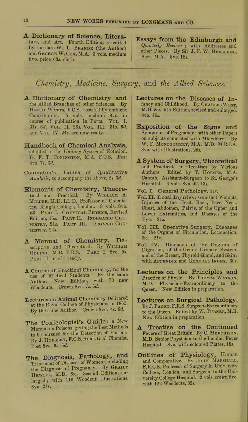 A Dictionary of Science, Litera- ture, and Art. Fourth Edition, re-edited by the late W. T. Brandk (the Author) and George W. Cox, M.A. 3 vols, medium 8vo. price 63s. cloth. Essays from the Edinburgh and Quarterly Reviews ; with Addresses and other Pieces. By Sir J. F. W. Herschel, Bart. M.A. 8vo. 18s. Chemistry, Medicine, Surgery, and the Allied Sciences. A Dictionary of Chemistry and the Allied Branches of other Sciences. By Henry Watts, F.C.S. assisted by eminent Contributors. 5 vols, medium 8vo. in course of publication in Parts. Vol. L 31s. 6d. Vol. II. 26s. Vol. III. 31s. 6d. and Vol. IV. 24s. are now read}-. Handbook of Chemical Analysis, adapted to the Unitary Si/stem of Notation. By F. T. Conington, M A. F.C.S. Post 8vo. 7s. 6d. Conington's Tables of Qualitative Analyst-, to accompany the above, 2s. 6d. Elements of Chemistry, Theore- tical and Practical. By William A. Miller, M.D. LL.D. Professor of Chemis- tr}\ King's College, London. 3 vols. 8vo. £3. Part I. Chemical Physics, Revised Edition, 15s. Part II. Inorganic Che- mistry, 21s. Part III. Organic Che- mistry, 24s. A Manual of Chemistry, De- scriptive and Theoretical. By William Odlino, M.B. F.R.S. Part I. 8vo. 9s. Part II nearly ready. A Course of Practical Chemistry, for the use of Medical Students. By the same Author. New Edition, with 70 new Woodcuts. Crown 8vo. 7s. 6d. Lectures on Animal Chemistry Delivered at the Royal College of Physicians in 1865. By the same Author. Crown 8vo. 4s. 6d The Toxicologist's Guide: a New Manual on Poisons, giving the Best Methods to be pursued for the Detection of Poisons By J. Horsley, F.C.S. Analytical Chemist. Post 8vo. 3s. Gd. The Diagnosis, Pathology, and Treatment of Diseases of Women; including the Diagnosis of Pregnancy. By Graily Hewitt, M.D. &c. Second Edition, en- larged; with 116 Woodcut Illustrations. 8vo. 2 Is. Lectures on the Diseases of In- fancy and Childhood. By Charles West, M.D. &c. 5th Edition, revised and enlarged. 8vo. 16s. Exposition of the Signs and Symptoms of Pregnancy: with other Papers on subjects connected with Midwifery. By W. F. Montgomery, M.A. M.D. M.R.I.A. 8vo. with Illustrations, 25s. A System of Surgery, Theoretical and Practical, in -Treatises by Various Authors. Edited by T. Holmes, M.A. Cantab. Assistant-Surgeon to St. George's Hospital. 4 vols. 8vo. £4 13s. Vol. I. General Pathology, 21*. Vol. II. Local Injuries: Gun-shot Wounds, Injuries of the Head, Back, Face, Neck, Chest, Abdomen, Pelvis, of the Upper and Lower Extremities, and Diseases of the Eye. 21s. Vol. III. Operative Surgery. Diseases of the Organs of Circulation, Locomotion, &c. 21s. Vol. IV. Diseases of the Organs of Digestion, of the Genitc-Urinary System, and of the Breast, Thyroid Gland, and Skin ; with Appendix and General Index. 30s. Lectures on the Principles and Practice of Physic. By Thomas Watson, M.D. Physician-Extraordinary to the Queen. New Edition in preparation. Lectures on Surgical Pathology. By J. Paget, F.R.S. Surgeon-Extraordinary to the Queen. Edited by W. Turner, M.B. New Edition in preparation. A Treatise on the Continued Fevers of Great Britain. By C. Murchison, M.D. Senior Physician to the London Fever Hospital. 8vo. with coloured Plates, 18s. Outlines of Physiology, Human and Comparative. By John Marshall, F.R.C.S. Professor of Surgery in University College, London, and Surgeon to the Uni- versity College Hospital. 2 vols, crown 8vo. with 122 Woodcuts, 32s.