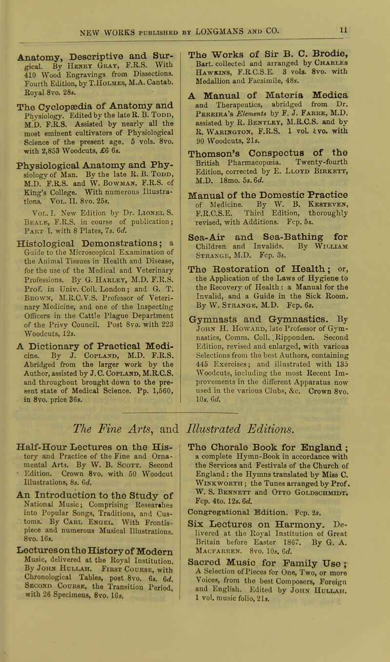 Anatomy, Descriptive and Sur- gical. By Henry Gray, F.R.S. With 410 Wood Engravings from Dissections. Fourth Edition, by T. Holmes, M.A. Cantab. Royal 8vo. 28s. The Cyclopaedia of Anatomy and Physiology. Edited by the late R. B. Todd, M.D. F.R.S. Assisted by nearly all the most eminent cultivators of Physiological Science of the present age. 5 vols. 8vo. with 2,853 Woodcuts, £6 6s. Physiological Anatomy and Phy- siology of Man. By the late R. B. Todd, M.D. F.R.S. and W. Bowman, F.R.S. of King's College. With numerous Illustra- tions. Vol. II. 8vo. 25s. Vol. I. New Edition by Dr. Lionel S. Beale, F.R.S. in course of publication; Part T. with 8 Plates, 7s. Gd. Histological Demonstrations; a Guide to the Microscopical Examination of the Animal Tissues in Health and Disease, for the use of the Medical and Veterinary Professions. By G. Hakley, M.D. F.R.S. Prof, in Univ. Coll. London; and G. T. Brown, M.R.C.V.S. Professor of Veteri- nary Medicine, and one of the Inspecting Officers in the Cattle Plague Department of the Privy Council. Post 8vo. with 223 Woodcuts, 12s. A Dictionary of Practical Medi- cine. By J. Copland, M.D. F.R.S. Abridged from the larger work by the Author, assisted by J. C. Copland, M.R.C.S. and throughout brought down to the pre- sent state of Medical Science. Pp. 1,560, in 8vo. price 36s. The Fine Arts, and Half-Hour Lectures on the His- tory and Practice of the Fine and Orna- mental Arts. By W. B. Scott. Second • Edition. Crown 8vo. with 50 Woodcut Illustrations, 8s. Gd. An Introduction to the Study of National Music; Comprising Researches into Popular Songs, Traditions, and Cus- toms. By Carl Engel. With Frontis- piece and numerous Musical Illustrations. 8vo. 16s. Lectures on the History of Modern Music, delivered at the Royal Institution. By John Hullah. First Course, with Chronological Tables, post 8vo. 6s. Gd. Second Course, the Transition Period, with 26 Specimens, 8vo. 16s. The Works of Sir P>. C. Brodie, Bart, collected and arranged by Charles Hawkins, F.R.C.S.E. 3 vols. 8vo. with Medallion and Facsimile, 48s. A Manual of Materia Medica and Therapeutics, abridged from Dr. Peheira's Elements by F. J. Farre, M.D. assisted by R. Bentley, M.R.C.S. and by R. Wabinoton, F.R.S. 1 vol tvo. with 90 Woodcuts, 21s. Thomson's Conspectus of the British Pharmacopoeia. Twenty-fourth Edition, corrected by E. Lloyd Birkett, M.D. 18mo. 5s. Gd. Manual of the Domestic Practice of Medicine. By W. B. Kesteven, F.R.C.S.E. Third Edition, thoroughly revised, with Additions. Fcp. 5s. Sea-Air and Sea-Bathing for Children and Invalids. By William Strange, M.D. Fcp. 3s. The Restoration of Health; or, the Application of the Laws of Hygiene to the Recovery of Health: a Manual for the Invalid, and a Guide in the Sick Room. By W. Strange, M.D. Fcp. 6«. Gymnasts and Gymnastics. By John H. Howard, late Professor of Gym- nastics, Comm. Coll. .Ripponden. Second Edition, revised and enlarged, with various Selections from the best Authors, containing 445 Exercises; and illustrated with 135 Woodcuts, including the most Recent Im- provements in the different Apparatus now used in the various Clubs, &c. Crown 8vo. 10s. Gd. Illustrated Editions. The Chorale Book for England ; a complete Hymn-Book in accordance with the Services and Festivals of the Church of England: the Hymns translated by Miss C. Winkworth ; the Tunes arranged by Prof. W. S. Bennett and Otto Goldschmidt. Fcp. 4to. 12s. Gd. Congregational Edition. Fcp. 2s. Six Lectures on Harmony. De- livered at the Royal Institution of Great Britain before Easter 1867. By G. A. Mackarren. 8vo. 10s. Gd. Sacred Music for Family Use ; A Selection of Pieces for One, Two, or more Voices, from the best Composers, Foreign and English. Edited by John Hullah. 1 vol. music folio, 21s.