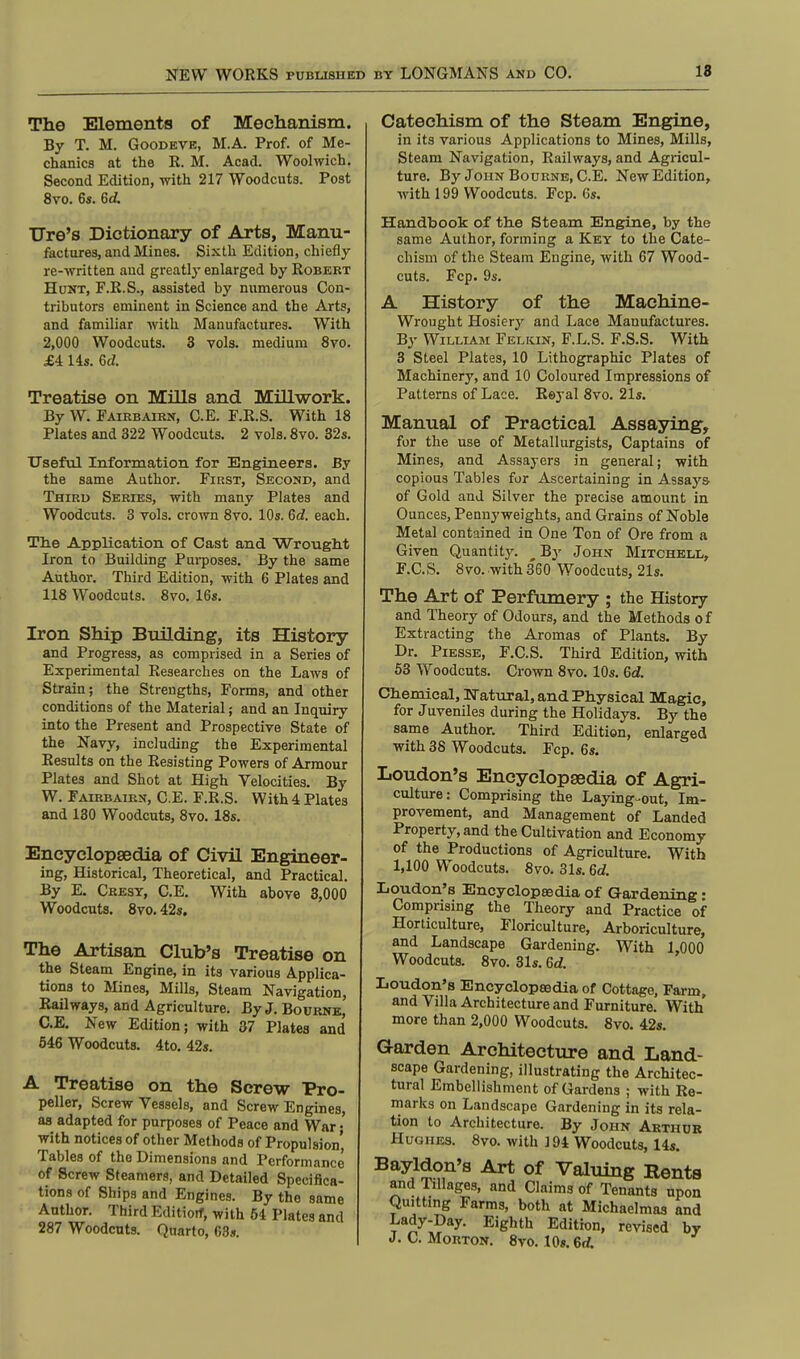 The Elements of Mechanism. By T. M. Goodeve, M.A. Prof, of Me- chanics at the R. M. Acad. Woolwich. Second Edition, with 217 Woodcuts. Post 8vo. 6s. 6d Ore's Dictionary of Arts, Manu- factures, and Mines. Sixth Edition, chiefly re-written and greatly enlarged by Robert Hunt, F.R.S., assisted by numerous Con- tributors eminent in Science and the Arts, and familiar with Manufactures. With 2,000 Woodcuts. 3 vols, medium 8vo. £A 14s. 6d. Treatise on Mills and Millwork. By W. Fairbairn, C.E. F.R.S. With 18 Plates and 322 Woodcuts. 2 vols. 8vo. 32s. Useful Information for Engineers. By the same Author. First, Second, and Third Series, with many Plates and Woodcuts. 3 vols, crown 8vo. 10s. 6c?. each. The Application of Cast and Wrought Iron to Building Purposes. By the same Author. Third Edition, with 6 Plates and 118 Woodcuts. 8vo. 16s. Iron Ship Building, its History and Progress, as comprised in a Series of Experimental Researches on the Laws of Strain; the Strengths, Forms, and other conditions of the Material; and an Inquiry into the Present and Prospective State of the Navy, including the Experimental Results on the Resisting Powers of Armour Plates and Shot at High Velocities. By W. Fairbairn, C.E. F.R.S. With 4 Plates and 130 Woodcuts, 8vo. 18s. Encyclopaedia of Civil Engineer- ing, Historical, Theoretical, and Practical. By E. Cresy, C.E. With above 3,000 Woodcuts. 8vo. 42s. The Artisan Club's Treatise on the Steam Engine, in its various Applica- tions to Mines, Mills, Steam Navigation, Railways, and Agriculture. By J. Bourne, C.E. New Edition; with 37 Plates and 546 Woodcuts. 4to. 42s. A Treatise on the Screw Pro- peller, Screw Vessels, and Screw Engines, as adapted for purposes of Peace and War; with notices of other Methods of Propulsion' Tables of the Dimensions and Performance of Screw Steamers, and Detailed Specifica- tions of Ships and Engines. By the same Author. Third Editiotf, with 64 Plates and 287 Woodcuts. Quarto, 63s. Catechism of the Steam Engine, in its various Applications to Mines, Mills, Steam Navigation, Railways, and Agricul- ture. By John Bourne, C.E. New Edition, with 199 Woodcuts. Fcp. 6s. Handbook of the Steam Engine, by the same Author, forming a Key to the Cate- chism of the Steam Engine, with 67 Wood- cuts. Fcp. 9s. A History of the Machine- Wrought Hosiery and Lace Manufactures. By William Felkin, F.L.S. F.S.S. With 3 Steel Plates, 10 Lithographic Plates of Machinery, and 10 Coloured Impressions of Patterns of Lace. Reyal 8vo. 21s. Manual of Practical Assaying, for the use of Metallurgists, Captains of Mines, and Assayers in general; with copious Tables for Ascertaining in Assays of Gold and Silver the precise amount in Ounces, Pennyweights, and Grains of Noble Metal contained in One Ton of Ore from a Given Quantity. ^By John Mitchell, F.C.S. 8vo. with 3*60 Woodcuts, 21s. The Art of Perfumery ; the History and Theory of Odours, and the Methods of Extracting the Aromas of Plants. By Dr. Piesse, F.C.S. Third Edition, with 53 Woodcuts. Crown 8vo. 10s. 6d. Chemical, Natural, and Physical Magic, for Juveniles during the Holidays. By the same Author. Third Edition, enlarged with 38 Woodcuts. Fcp. 6s. Loudon's Encyclopedia of Agri- culture: Comprising the Laying-out, Im- provement, and Management of Landed Property, and the Cultivation and Economy of the Productions of Agriculture. With 1,100 Woodcuts. 8vo. 31s. 6d. Loudon's Encyclopaedia of Gardening • Comprising the Theory and Practice of Horticulture, Floriculture, Arboriculture, and Landscape Gardening. With 1,000 Woodcuts. 8vo. 31s. 6d. Loudon's Encyclopaedia of Cottage, Farm, and Villa Architecture and Furniture. With more than 2,000 Woodcuts. 8vo. 42s. Garden Architecture and Land- scape Gardening, illustrating the Architec- tural Embellishment of Gardens ; with Re- marks on Landscape Gardening in its rela- tion to Architecture. By John Arthur Hughes. 8vo. with ] 94 Woodcuts, 14s. Bayldon's Art of Valuing Eents and Tillages, and Claims of Tenants upon Quitting Farms, both at Michaelmas and Lady-Day. Eighth Edition, revised by J.C.Morton. 8vo. 10s. 6rf.