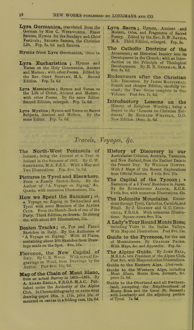 Lyra Germanica, translated from the German by Miss C. Winkworth. First Series, Hymns for the Sundays and Chief Festivals; Second Series, the Christian Life. Fcp. 3s. Gd. each Series. Hymns from LyTa Germanica, 18mo. Is. Lyra Eucharistica ; Hymns and Verses on the Holy Communion, Ancient and Modern; with other Poems. Edited by the Rev. Orby Shipley, M.A. Second Edition. Fcp. 7s. Gd. Lyra Messianica; Hymns and Verses on the Life of Christ, Ancient and Modern; with other Poems. By the same Editor. Second Edition, enlarged. Fcp. 7s. 6d. Lyra Mystica; Hymns and Verses on Sacred Subjects, Ancient and Modern. By the same Editor. Fcp. 7s. Gd. Lyra Sacra; Hymns, Ancient and Modern, Odes, and Fragments of Sacred Poetry. Edited by the Rev. B. W. Savile, M.A. Third Edition, enlarged. Fcp. 5s. The Catholic Doctrine of the Atonement; an Historical Inquiry into its Development in the Church: with an Intro- duction on the Principle of Theological Developments. By H. N. Oxenham, M.A. 8vo. 8s. 6rf. Endeavours after the Christian Life: Discourses. By James Martineau. Fourth and cheaper Edition, carefully re- vised; the Two Series complete in One Volume. Post 8vo. 7s. Gd. Introductory Lessons on the History of Religious Worship; being a Sequel to the ' Lessons on Christian Evi- dences.' By Richard Whately, D.D. New Edition. 18mo. 2s. Gd. Travels, Voyages, §c. The North-West Peninsula of Iceland; being the Journal of a Tour in Iceland in the Summer of 1862. By C. W. Shepherd, M.A. F.Z.S. With a Map and Two Illustrations. Fcp. 8vo. 7s. Gd. Pictures in Tyrol and Elsewhere. From a Family Sketch-Book, By the Author of 'A Voyage en Zigzag,' &c. Quarto, with numerous Illustration?, 21s. How we Spent the Summer; or, a Voyage en Zigzag in Switzerland and Tyrol with some Members of the Alpine Club. From the Sketch-Book of one of the Party. Third Edition, re-drawn. In oblong 4to. with about 300 Illustrations, 15s. Beaten Tracks; or, Pen and Pencil Sketches in Italy. By the Authoress of « A Voyage en Zigzag.' With 42 Plates, containing about 200 Sketches from Draw- ings made on the Spot. 8vo. 16s. Florence, the New Capital of Italy. By C. R. Weld. With several En- gravings on Wood, from Drawings by the Author. Post 8vo. 12s. 6c/. Map of the Chain of Mont Blanc, from an actual Survey in 1863-1864. By A. Adams-Reilly, F.R.G.S. M.A.C. Pub- lished under the Authority of the Alpine Club. In Chromolithography on extra stout drawing-paper 28in. x 17in. price 10s. or mounted on canvas in a folding case, 12s. 6rf. History of Discovery in our Australasian Colonies, Australia, Tasmania, and New Zealand, from the Earliest Date to the Present Day. By William Howitt. With 3 Maps of the Recent Explorations from Official Sources. 2 vols. 8vo. 20s. The Capital of the Tycoon; a Narrative of a 3 Years' Residence in Japan. By Sir Rutherford Alcock, K.C.B. 2 vols. 8vo. with numerous Blustrations, 42s. The Dolomite Mountains. Excur- sions through Tyrol, Carinthia, Carniola,and Friuli. By J. Gilbert and G. C. Chur- chill, F.R.G.S. With numerous Blustra- tions. Square crown 8vo. 21s. A Lady's Tour Bound Monte Bosa; including Visits to the Italian Valleys. With Map and Illustrations. Post 8vo, 14s. Guide to the Pyrenees, for the use of Mountaineers. By Charles Packe. With Maps, &c. and Appendix. Fcp. 6s. The Alpine Guide. By John Ball, M.R.I.A. late President of the Alpine Club, Post 8vo. with Maps and other Illustrations. Guide to the Eastern Alps. [Just ready. Guide to the Western Alps, including Mont Blanc, Monte Rosa, Zermatt, &c. price 7s. Gd. Guide to the Oberland and all Switzer- land, excepting the Neighbourhood of Monte Rosa and the Great St. Bernard; with Lombardy and the adjoining portion of Tyrol. 7s. Gd.