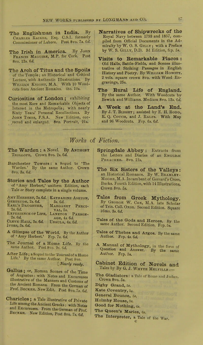 The Englishman in India. By Charles Raikes, Esq. C.S.I, formerly Commissioner of Lahore. Post 8vo. 7s. Gd. The Irish in America. By John Francis Magcire, M.P. for Cork. Post 8vo. 12s. Gd. The Arch of Titus and the Spoils of the Temple; an Historical and Critical Lecture, with Authentic Illustrations. By William Knight, M.A. With 10 Wood- cuts from Ancient Remains. 4to. 10s. Curiosities of London; exhibiting the most Rare and Remarkable Objects of Interest in the Metropolis; with nearly Sixty Years' Personal Recollections. By John Times, F.S.A. New [Edition, cor- rected and enlarged. 8vo. Portrait, 2Is. Narratives of Shipwrecks of the Royal Navy between 1793 and 1857, com- piled from Official Documents in the Ad- miralty by W. O. S. Gilly ; with a Preface by W. S. Gilly, D.D. 3d Edition, fcp. 5s. Visits to Remarkable Places : Old Halls, Battle-Fields, and Scenes illus- trative of Striking Passages in English History and Poetry. By William Howitt. 2 vols, square crown 8vo. with Wood En- gravings, 25s. The Rural Life of England. By the same Author. With Woodcuts by Bewick and Williams. Medium 8vo. 12s. Gd. A Week at the Land's End. By J. T. Blight ; assisted by E. H. Rodd, R. Q. Couch, and J. Ralfs. With Map and 96 Woodcuts. Fcp. 6s. Gd. Works of Fiction. The Warden : a Novel. By Anthony Trollops, Crown 8vo. 2s. 6<f. Barchester Towers: a Sequel to 'The Warden.' By the same Author. Crown 8vo. 3s. Gd. Stories and Tales by the Author of ' Amy Herbert,' uniform Edition, each Tale or Story complete in a single volume. Katharine Ashton, 3s. Gd. Margaret Perci- val, 5s. Laneton Parson- age, 4s. Gd. Ursula, 4s. Gd. Amy Herbert, 2s. Gd. Gertrude, 2s. Gd. Earl's Daughter, 2s. Gd. Experience of Life, 2s. Gd. Cleve Hall, 3s. Gd. Ivors, 3s. Gd. A Glimpse of the World. By the Author of « Amy Herbert.' Fcp. 7s. Gd. The Journal of a Home Life. By the same Author. Post 8vo. 9.'. Gd. After Life; a Sequel to the 'Journal of a Home Life.' By the same Author. Post 8vc. [Nearly ready. Gallus; or, Roman Scenes of the Time of Augustus: with Notes and Excursuses illustrative of the Manners and Customs of the Ancient Romans. From the German of Prof. Becker. New Edit. Post 8vo. 7s. Gd. Charicles ; a Tale illustrative of Private Life among the Ancient Greeks: with Notes and Excursuses. From the German of Prof Becker. New Edition, Post 8vo. 7s. Gd Springdale Abbey : Extracts from the Letters and Diaries of an English Preacher. 8vo. 12s. The Six Sisters of the Valleys: an Historical Romance. By W. Bramley- Moore, M.A. Incumbent of Gerrard's Cross, Bucks. Fourth Edition, with 14 Illustrations^ Crown 8vo. 5s. Tales from Greek Mythology. By George W. Cox, M.A. late Scholar of Trin. Coll. Oxon. Second Edition. Square 16mo. 3s. Gd. Tales of the Gods and Heroes. By the same Author. Second Edition. Fcp. 5s. Tales of Thebes and Argos. By the same Author. Fcp. 4s. Gd. A Manual of Mythology, in the form of Question and Answer. By the same Author. Fcp. 3s. Cabinet Edition of Novels and Tales by By G. J. Whyte Melville :— The Gladiators: a Tale of Rome and Judtoa. Crown 8vo. 5s. Digby Grand, 5s. Kate Coventry, 5,?. General Bounce, 5s. Holmby House, 5s. Good for Nothing, as. The Queen's Maries, Gs. The Interpreter, a Talo of the \Vai- c