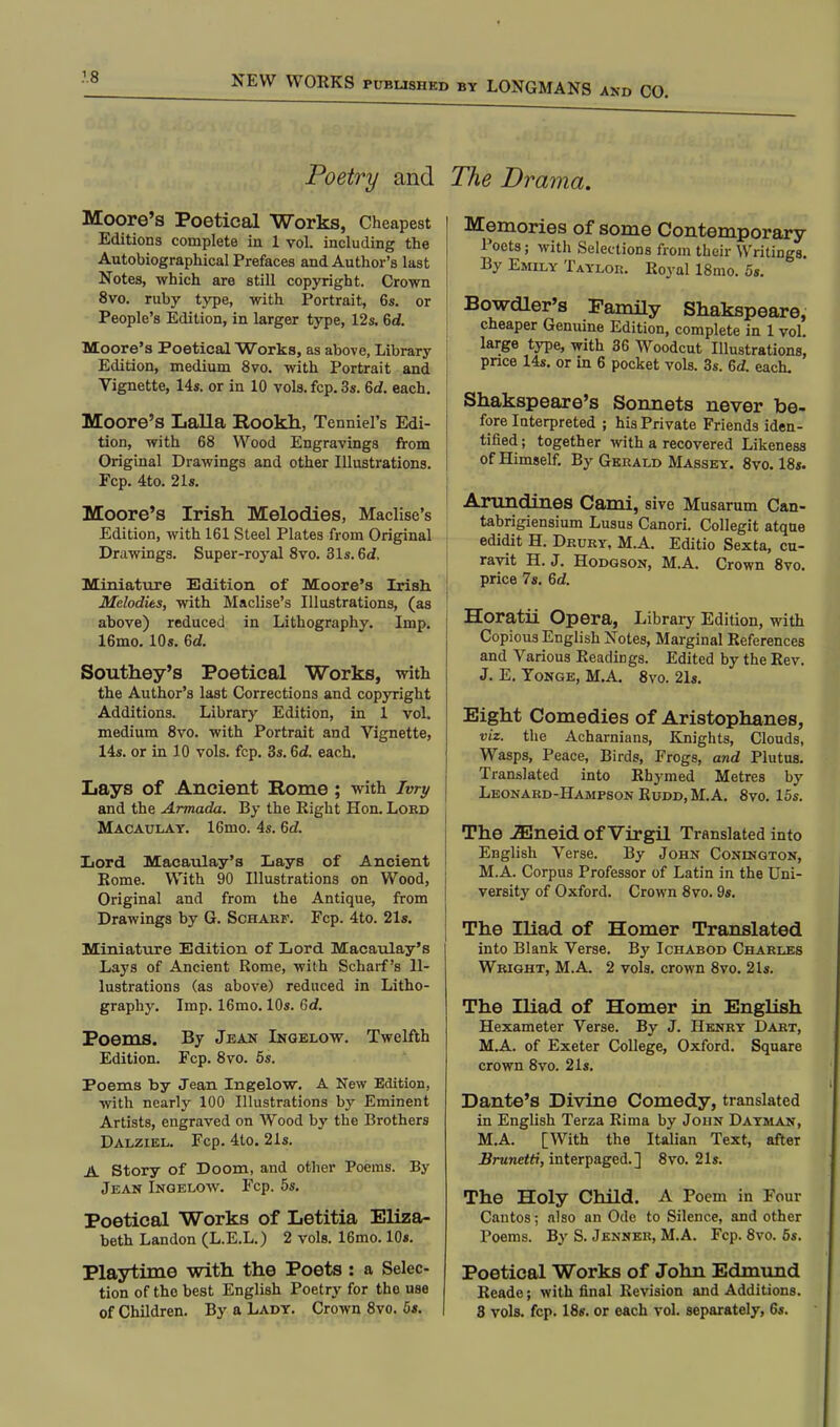 Poetry and The Drama. Moore's Poetical Works, Cheapest Editions complete in 1 vol. including the Autobiographical Prefaces and Author's last Notes, which are still copyright. Crown 8vo. ruby type, with Portrait, 6s. or People's Edition, in larger type, 12s. 6d. Moore's Poetical Works, as above, Library Edition, medium 8vo. with Portrait and Vignette, 14s. or in 10 vols.fcp.3s. 6d. each. Moore's Lalla Rookh, Tenniel's Edi- tion, with 68 Wood Engravings from Original Drawings and other Illustrations. Fcp. 4to. 21s. Moore's Irish Melodies, Maclise's Edition, with 161 Steel Plates from Original Drawings. Super-royal 8vo. 31s. 6d, Miniature Edition of Moore's Irish Melodies, with Maclise's Illustrations, (as above) reduced in Lithography. Imp. 16mo. 10s. 6d. Southey's Poetical Works, with the Author's last Corrections and copyright Additions. Library Edition, in 1 vol. medium 8vo. with Portrait and Vignette, 14s. or in 10 vols. fcp. 3s. 6d. each. Lays of Ancient Rome; with Imy and the Armada. By the Eight Hon. Lord Macaulay. 16mo. 4s. 6d. Lord Macaulay's Lays of Ancient Eome. With 90 Illustrations on Wood, Original and from the Antique, from Drawings by G. Scharf. Fcp. 4to. 21s. Miniature Edition of Lord Macaulay's Lays of Ancient Rome, with Scharf's Il- lustrations (as above) reduced in Litho- graphy. Imp. 16mo. 10s. 6d. Poems. By Jean Ingelow. Twelfth Edition. Fcp. 8vo. 5s. Poems by Jean Ingelow. A New Edition, with nearly 100 Illustrations by Eminent Artists, engraved on Wood by the Brothers Dalziel. Fcp. 4to. 21s. A Story of Doom, and other Poems. By Jean Ingelow. Fcp. 5s. Poetical Works of Letitia Eliza- beth Landon (L.E.L.) 2 vols. 16mo. 10s. Playtime with the Poets : a Selec- tion of the best English Poetry for the use of Children. By a Lady. Crown 8vo. 5s. Memories of some Contemporary Poets; with Selections from their Writings. By Emily Taylor. Eoyal 18mo. 5s. Bowdler's Family Shakspeare, cheaper Genuine Edition, complete in 1 vol. large type, with 36 Woodcut Illustrations, price 14s. or in 6 pocket vols. 3s. 6<f. each. Shakspeare's Sonnets never be- fore Interpreted ; his Private Friends iden- tified ; together with a recovered Likeness of Himself. By Gerald Massey. 8vo. 18s. Amndines Cami, sive Musarum Can- tabrigiensium Lusus Canori. Collegit atque edidit H. Drury, M.A. Editio Sexta, cu- ravit H.J. Hodgson, M.A. Crown 8vo. price 7s. 6d. Horatii Opera, Library Edition, with Copious English Notes, Marginal References and Various Readings. Edited by the Rev. J. E. Tonge, M.A. 8vo. 21s. Eight Comedies of Aristophanes, viz. the Acharnians, Knights, Clouds, Wasps, Peace, Birds, Frogs, and Plutus. Translated into Rhymed Metres by Leonard-HamfsonRudd.M.A. 8vo. 15s. The -2Eneid of Virgil Translated into English Verse. By John Conington, M.A. Corpus Professor of Latin in the Uni- versity of Oxford. Crown 8vo. 9s. The Iliad of Homer Translated into Blank Verse. By Ichabod Charles Wright, M.A. 2 vols, crown 8vo. 21s. The Iliad of Homer in English Hexameter Verse. By J. Henry Dart, M.A. of Exeter College, Oxford. Square crown 8vo. 21s. Dante's Divine Comedy, translated in English Terza Rima by John Dayman, M.A. [With the Italian Text, after Brunetti, interpaged.] 8vo. 21s. The Holy Child. A Poem in Four Cantos; also an Ode to Silence, and other Poems. By S. Jenner, M.A. Fcp. 8vo. 5s. Poetical Works of John Edmund Reade; with final Revision and Additions. 8 vols. fcp. 18s. or each vol. separately, 6s.