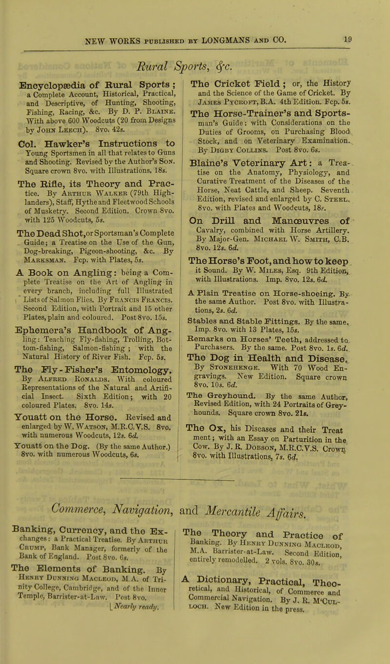 Rural Sports, tyc. Encyclopedia of Bural Sports ; a Complete Account, Historical, Practical, and Descriptive, of Hunting, Shooting, Fishing, Racing, &c. By D. P. Blaine. With above 600 Woodcuts (20 from Designs by John Leech). 8vo. 42s. Col. Hawker's Instructions to Young Sportsmen in all that relates to Guns and Shooting. Revised by the Author's Son. Square crown 8vo. with Illustrations. 18s. The Bifle, its Theory and Prac- tice. By Arthur Walker (79th High- landers), Staff, Hythe and Fleetwood Schools of Musketry. Second Edition. Crown 8vo. with 125 Woodcuts, 5s. The Dead Shot,or Sportsman's Complete Guide; a Treatise on the Use of the Gun, Dog-breaking, Pigeon-shooting, &c. By Marksman. Fcp. with Plates, 5s. A Book on Angling: being a Com- plete Treatise on the Art of Angling in every branch, including full Illustrated Lists of Salmon Flies. By Francis Francis. Second Edition, with Portrait and 15 other Plates, plain and coloured. Post8vo. 15s. Ephemera's Handbook of Ang- ling : Teaching Fly-fishing, Trolling, Bot- tom-fishing, Salmon-fishing ; with the Natural History of River Fish. Fcp. 5s. The Ply-Fisher's Entomology. By Alfred Ronalds. With coloured Representations of the Natural and Artifi- cial Insect. Sixth Edition; with 20 coloured Plates. 8vo. 14s. Youatt on the Horse. Revised and enlarged by W. Watson, M.R.C.V.S. 8vo. with numerous Woodcuts, 12s. 6d. Youatt on the Dog. (By the same Author.) 8vo. with numerous Woodcuts, 6s. The Cricket Field; or, the History and the Science of the Game of Cricket. By James Pycroft, B.A. 4th Edition. Fcp. 5s. The Horse-Trainer's and Sports- man's Guide: with Considerations on the Duties of Grooms, on Purchasing Blood Stock, and on Veterinary Examination. By Digby Collins. Post 8vo. 6s. Blaine's Veterinary Art: a Trea- tise on the Anatomy, Physiology, and Curative Treatment of the Diseases of the Horse, Neat Cattle, and Sheep. Seventh Edition, revised and enlarged by C. Steel. 8vo. with Plates and Woodcuts, 18?. On Drill and Manoeuvres of Cavalry, combined with Horse Artillery. By Major-Gen. Michael W. Smith, C.B. 8vo. 12s. 6d. The Horse's Foot, and how to keep it Sound. By W. Miles, Esq. 9 th Edition, with Illustrations. Imp. 8vo. 12s. 6d. A Plain Treatise on Horse-shoeing. By. the same Author. Post 8vo. with Illustra- tions, 2s. 6d. Stables and Stable Fittings. By the same. Imp. 8vo. with 13 Plates, 15s. Remarks on Horses' Teeth., addressed to Purchasers. By the same. Post 8vo. Is. Gd. The Dog in Health and Disease. By Stonehenge. With 70 Wood En- gravings. New Edition. Square crown 8vo. 10s. Gd. The Greyhound. By the same Author, Revised Edition, with 24 Portraits of Grey- hounds. Square crown 8vo. 21s. The Ox, his Diseases and their Treat ment; with an Essay on Parturition in the Cow. By J. R. Dobson, M.R.C.V.S. Crown 8vo. with Illustrations, 7s. 6c?. Commerce, Navigation, and Mercantile A fairs. Banking, Currency, and the Ex- changes : a Practical Treatise. By Arthur Crump, Bank Manager, formerly of the Bank of England. Post 8vo. 6s. The Elements of Banking. By Hknry Dunning Maoleod, M A. of Tri- nity College, Cambridge, and of the Innor Temple, Barrister-at-Law. Post 8vo. L Nearly ready, The Theory and Practice of Banking. By Henry Dunning Macleod M.A. Barrister-at-Law. Second Edition' entirely remodelled. 2 vols. 8vo. 30s. A Dictionary, Practical, Theo- retical, and Historical, of Commerce and Commercial Navigation. By J. R. M'Cux- loch. New Edition in the press.