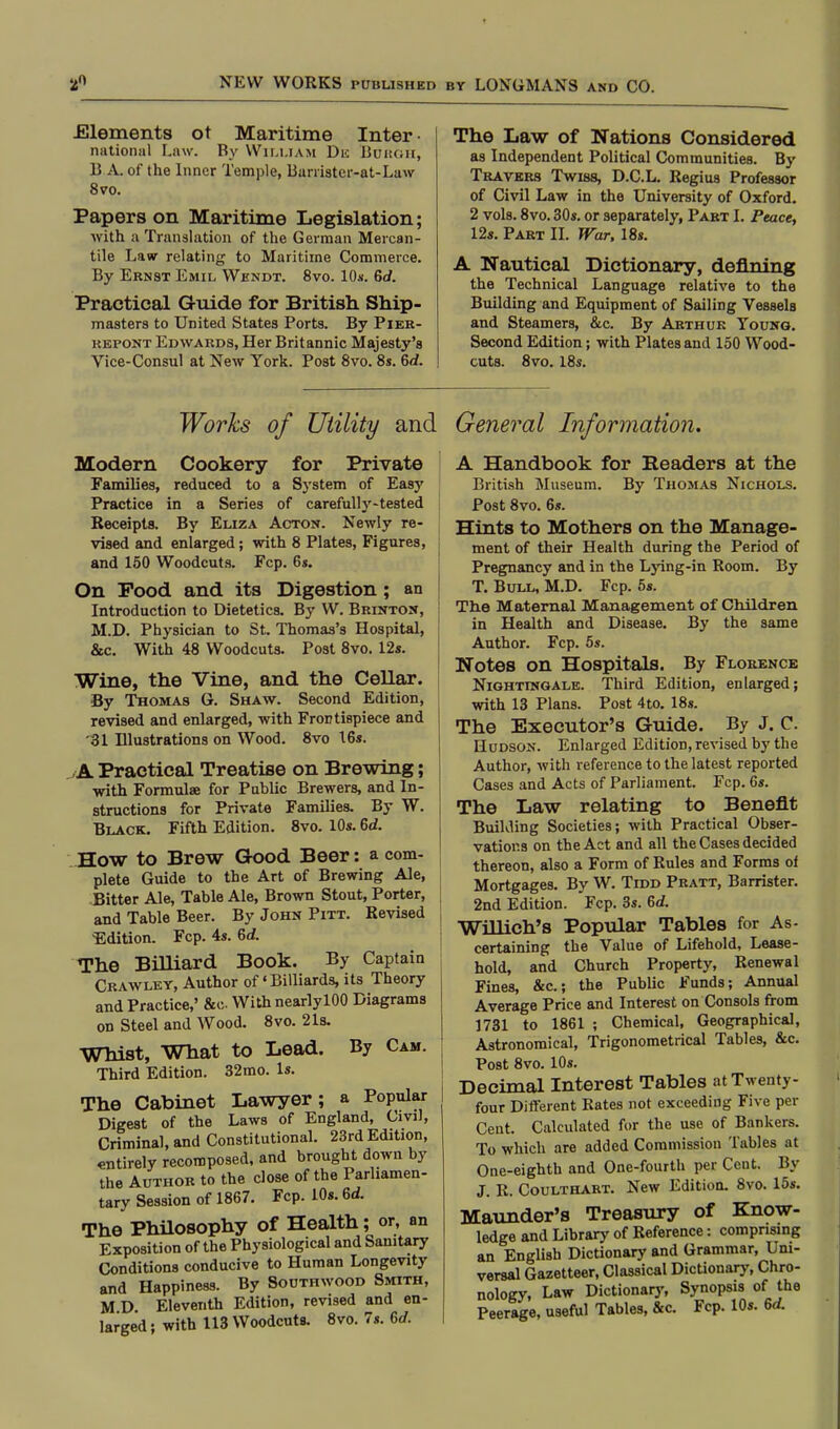 .Elements ot Maritime Inter- national Law. By William Dn Borgh, B A. of the Inner Temple, Barristcr-at-Law 8vo. Papers on Maritime Legislation; with a Translation of the German Mercan- tile Law relating to Maritime Commerce. By Ernst Emil Wkndt. 8vo. 10*. 6d. Practical Guide for British Ship- masters to United States Ports. By Pier- repont Edwards, Her Britannic Majesty's Vice-Consul at New York. Post 8vo. 8s. 6rf. The Law of Nations Considered as Independent Political Communities. By Travkrs Twiss, D.C.L. Regius Professor of Civil Law in the University of Oxford. 2 vols. 8vo. 30s. or separately, Part I. Peace, 12s. Part II. War, 18s. A Nautical Dictionary, denning the Technical Language relative to the Building and Equipment of Sailing Vessels and Steamers, &c. By Arthur Young. Second Edition; with Plates and 150 Wood- cuts. 8vo. 18s. Works of Utility and Modern Cookery for Private Families, reduced to a System of Easy Practice in a Series of carefully-tested Receipts. By Eliza Acton. Newly re- vised and enlarged; with 8 Plates, Figures, ; and 150 Woodcuts. Fcp. 6s. On Pood and its Digestion; an Introduction to Dietetics. By W. Brinton, M.D. Physician to St. Thomas's Hospital, &c. With 48 Woodcuts. Post 8vo. 12s. Wine, the Vine, and the Cellar. By Thomas G. Shaw. Second Edition, revised and enlarged, with Frontispiece and *31 Illustrations on Wood. 8vo 16s. ,A Practical Treatise on Brewing; with Formula? for Public Brewers, and In- structions for Private Families. By W. Black. Fifth Edition. 8vo. 10s. 6d. How to Brew Good Beer: a com- plete Guide to the Art of Brewing Ale, Bitter Ale, Table Ale, Brown Stout, Porter, and Table Beer. By John Pitt. Revised ^Edition. Fcp. 4s. 6<f. The Billiard Book. By Captain Crawley, Author of * Billiards, its Theory and Practice,' &c With nearlylOO Diagrams on Steel and Wood. 8vo. 21s. Whist, What to Lead. By Cam. Third Edition. 32mo. Is. The Cabinet Lawyer; a Popular Digest of the Laws of England, Civil, Criminal, and Constitutional. 23rd Edition, entirely recomposed, and brought down by the Author to the close of the Parliamen- tary Session of 1867. Fcp. 10s. 6d. The Philosophy of Health; or, an Exposition of the Physiological and Sanitary Conditions conducive to Human Longevity and Happiness. By Southwood Smith, M D Eleventh Edition, revised and en- larged ; with 113 Woodcuts. 8vo. 7s. 6d. General Information. A Handbook for Readers at the British Museum. By Thomas Nichols. Post 8vo. 6». Hints to Mothers on the Manage- ment of their Health during the Period of Pregnancy and in the Lying-in Room. By T. Bull, M.D. Fcp. 5s. The Maternal Management of Children in Health and Disease. By the same Author. Fcp. 5s. Notes on Hospitals. By Florence Nightingale. Third Edition, enlarged; with 13 Plans. Post 4to. 18s. The Executor's Guide. By J. C. Hudson. Enlarged Edition, revised by the Author, with reference to the latest reported Cases and Acts of Parliament. Fcp. 6s. The Law relating to Benefit Building Societies; with Practical Obser- vations on the Act and all the Cases decided thereon, also a Form of Rules and Forms of Mortgages. By W. Tidd Pratt, Barrister. 2nd Edition. Fcp. 3s. 6d. Willich's Popular Tables for As- certaining the Value of Lifehold, Lease- hold, and Church Property, Renewal Fines, &c; the Public Funds; Annual Average Price and Interest on Consols from 1731 to 1861 ; Chemical, Geographical, Astronomical, Trigonometrical Tables, &c. Post 8vo. 10s. Decimal Interest Tables at Twenty- four Different Rates not exceeding Five per Cent. Calculated for the use of Bankers. To which are added Commission Tables at One-eighth and One-fourth per Cent. By J. R. Coulthart. New Edition. 8vo. 15s. Maunder's Treasury of Know- ledge and Library of Reference: comprising an English Dictionary and Grammar, Uni- versal Gazetteer, Classical Dictionary, Chro- nology, Law Dictionary, Synopsis of the Peerage, useful Tables, &c. Fcp. 10s. 6d.