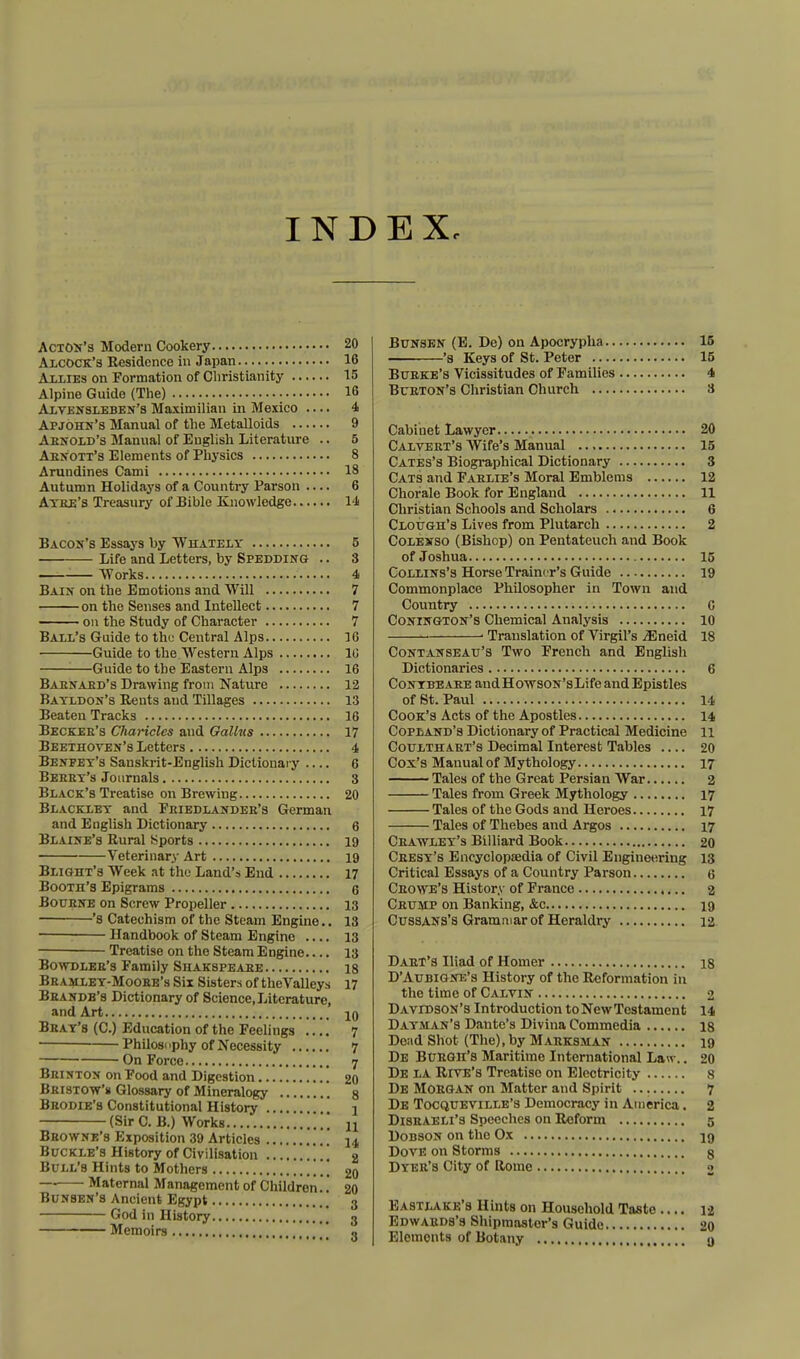 INDEX, Acton's Modern Cookery 20 AlcOCK's Residence in Japan 16 Allies on Formation of Christianity 15 Alpine Guide (The) 16 Alvensleben's Maximilian in Mexico .... 4 Apjohn's Manual of the Metalloids 9 Arnold's Manual of English Literature .. 5 Abu*ott's Elements of Physics 8 Arundines Cami 18 Autumn Holidays of a Country Parson 6 Atke's Treasury of Bible Knowledge 14 Bacox's Essays by Whately 5 Life and Letters, by Spedding .. 8 —■ Works 4 Bain on the Emotions and Will 7 on the Senses and Intellect 7 on the Study of Character 7 Ball's Guide to tht; Central Alps 16 Guide to the Western Alps 10 Guide to the Eastern Alps 16 Babnabd's Drawing from Nature 12 Batldon's Rents and Tillages 13 Beaten Tracks 16 Becker's Charicles and Galkts 17 Beethoven's Letters 4 Benfey's Sanskrit-English Dictionary 6 Bebet's Journals 3 Black's Treatise on Brewing 20 Blackxey and Feiedlandeb's German and English Dictionary 6 Blaine's Rural Sports 19 Veterinary Art 19 Blight's Week at the Land's End 17 Booth's Epigrams 6 Bouene on Screw Propeller 13 's Catechism of the Steam Engine.. 13 Handbook of Steam Engine .... 13 Treatise on the Steam Engine.... 13 Bowdleb's Family Shakspeaee 18 Bbamley-Moobe's Six Sisters of the Valleys 17 Bbandb's Dictionary of Science, Literature, and Art 10 Beat's (C.) Education of the Feelings .... 7 -Philosophy of Necessity 7 On Force 7 Brinton on Food and Digestion , 20 Beistow's Glossary of Mineralogy 8 Beodie's Constitutional History j (Sir C. B.) Works n Bbowne's Exposition 39 Articles i4 Buckle's History of Civilisation \ 2 Bull's Hints to Mothers j 20 — Maternal Management of Children.. 20 Bunsen's Ancient Egypt 3 God in History 3 Memoirs •> Bunskn (E. De) on Apocrypha 15 *s Keys of St. Peter 15 Bueke's Vicissitudes of Families 4 Bueton's Christian Church 8 Cabinet Lawyer 20 Calveet's Wife's Manual 15 Cates's Biographical Dictionary 3 Cats and Faelie's Moral Emblems 12 Chorale Book for England 11 Christian Schools and Scholars 6 Clough's Lives from Plutarch 2 Colexso (Bishop) on Pentateuch and Book of Joshua 15 Collins's Horse Trainer's Guide 19 Commonplace Philosopher in Town and Country C Conington's Chemical Analysis 10 ■ Translation of Virgil's iEneid 18 Contanseau's Two French and English Dictionaries 6 Contbeaee andHovrsoN'sLife and Epistles of St. Paul 14 Cook's Acts of the Apostles 14 Copland's Dictionary of Practical Medicine 11 Coulthabt's Decimal Interest Tables 20 Cox's Manual of Mythology 17 Tales of the Great Persian War 2 Tales from Greek Mythology 17 Tales of the Gods and Heroes 17 Tales of Thebes and Argos 17 Ceatvlet's Billiard Book 20 Ceesy's Encyclopaedia of Civil Engineering 13 Critical Essays of a Country Parson 6 Ceowe's History of France 2 Ceump on Banking, &c 19 Cussans's Grammar of Heraldry 12 Daet's Iliad of Homer 18 D'Aubigne's History of the Reformation in the time of Calvin 2 Davidson's Introduction toNewTestament 14 Dayman's Dante's Divina Commedia 18 Dead Shot (The), by Mabksman 19 De Buegh's Maritime International Law.. 20 De la Rive's Treatise on Electricity 8 De MOBGAN on Matter and Spirit 7 De Tocqueville's Democracy in America. 2 Disbaeli's Speeches on Reform 5 Dobson on the Ox 19 Dove on Storms g Dxee's City of Rome o Eastlake's Hints on Household Taste .... 12 Edwabds's Shipmaster's Guide 20 Elements of Botany , 9