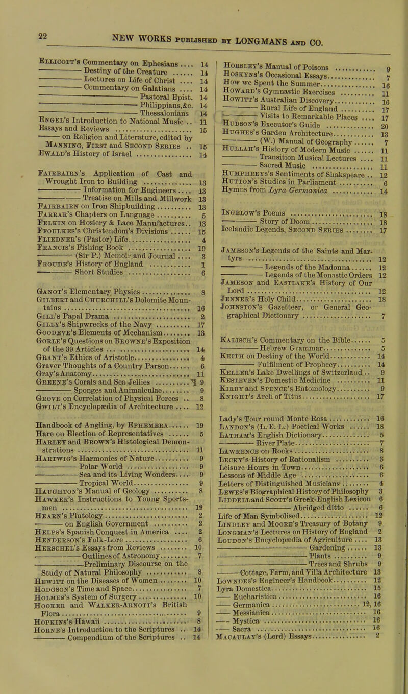 Ellicott's Commentary on Ephesians .... 14 ■ Destiny of the Creature 14 Lectures on Life of Christ .... 14 Commentary on Galatians 14 Pastoral Epist. 14 1 Philippians,&c. 14 Thessalonians 14 Engel's Introduction to National Music .. 11 Essays and Reviews 15 • on Religion and Literature, edited by Manning, Pibst and Second Seeies .. 16 Ewald's History of Israel 14 Paibbaien's Application of Cast and Wrought Iron to Building 13 Information for Engineers .... 13 Treatise on Mills and Millwork 18 Paiebaien on Iron Shipbuilding 13 Paeeae's Chapters on Language 5 Pelecn on Hosiery & Lace Manufactures.. 13 Pfouxkes's Christendom's Divisions 15 Fliednee's (Pastor) Life 4 Feancis's Pishing Book 19 (Sir P.) Memoir and Journal .... 8 Feoude's History of England 1 Short Studies 6 Ganot's Elementary Physics 8 Gilbeet and Chubchill'6 Dolomite Moun- tains 16 Gill's Papal Drama 2 Gilly's Shipwrecks of the Navy 17 Goodeve's Elements of Mechanism 13 Goele's Questions on Beowne's Exposition of the 39 Articles 14 Geant's Ethics of Aristotle 4 Graver Thoughts of a Country Parson C Gray's Anatomy 11 Gbeene's Corals and Sea Jellies 1 9 —Sponges and Animalculae 9 Geove on Correlation of Physical Forces .. 8 Gwilt's Encyclopeedia of Architecture .... 12 Handbook of Angling, by Ephemeba 19 Hare on Election of Representatives 5 Habley and Bbown's Histological Demon- strations 11 Haetwig's Harmonies of Nature 9 Polar World 9 Sea and its Living Wonders.... 9 Tropical World 9 Haughton's Manual of Geology 8 Hawkee's Instructions to Young Sports- men 19 Heaen's Plutology 2 on English Government 2 Helps's Spanish Conquest in America .... 2 Hendeeson's Folk-Lore 6 Heeschel's Essays from Reviews 10 . Outlines of Astronomy 7 Preliminary Discourse on the Study of Natural Philosophy 8 Hewitt on the Diseases of Women 10 Hodgson's Time and Space 7 Holmes's System of Surgery 10 Hookeb and Walkee-Aenott's British Flora 9 Hopkins's Hawaii 8 Hoene's Introduction to the Scriptures .. 14 Compendium of the Scriptures .. 14 Hoes let's Manual of Poisons » Hosktns'b Occasional Essays 7 How we Spent the Summer ig Howaed's Gymnastic Exercises .... n Howitt's Australian Discovery ., ie J — Rural Life of England 17 Visits to Remarkable Places 17 Hudson's Executor's Guide 20 Hughes's Garden Architecture 13 ~ (W.) Manual of Geography 7 Hullah's History of Modern Music 11 Transition Musical Lectures .... 11 Sacred Music n Humpheeys's Sentiments of Shakspeare .. 12 Hutton's Studies in Parliament 6 Hymns from Lyra Germanica 14 Ingelow's Poems is — Story of Doom 18 Icelandic Legends, Second Seeies 17 Jameson's Legends of the Saints and Mar- tyrs 12 — Legends of the Madonna 12 Legends of the Monastic Orders 12 Jameson and Eastlake's History of Our Lord 12 Jennee's Holy Child 18 Johnston's Gazetteer, or General Geo- graphical Dictionary 7 Kalisch's Commentary on the Bible 5 Hebrew Grammar 5 Keith on Destiny of the World 14 Fulfilment of Prophecy 14 Kellee's Lake Dwellings of Switzerland .. 9 Kesteven's Domestic Medicine 11 Kiebt and S pence's Entomology 9 Knight's Arch of Titns 17 Lady's Tour round Monte Rosa 16 Landon's (L.E. L.) Poetical Works 18 Latham's English Dictionary 5 River Plate 7 Laweence on Rocks 8 Lecky's History of Rationalism 8 Leisure Hours in Town 6 Lessons of Middle Age 6 Letters of Distinguished Musicians 4 Lewes's Biographical History of Philosophy 3 Libdell and Scott's Greek-English Lexicon 6 — Abridged ditto 6 Life of Man Symbolised 12 Lindlet and Mooee's Treasury of Botany 9 Longman's Lectures on History of England 2 Loudon's Encyclopaedia of Agriculture .... 13 1 Gardening 13 Plants 9 — Trees and Shrubs 9 Cottage, Farm, and Villa Architecture 13 Lowndes's Engineer's Handbook 12 Lyra Domestica 15 Eucharistica 16 Germanica 12,16 Messianica 16 Mystica '•• 16 Sacra 16 Macaulat's (Lord) Essays 2