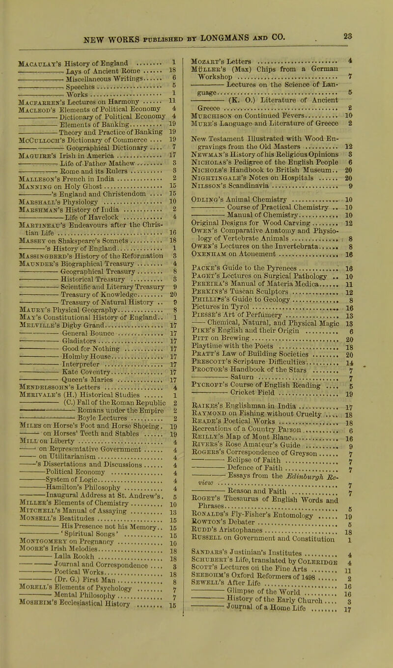 Macaulay's History of England 1 1 Lays of Ancient Rome 18 ■—Miscellaneous Writings C Speeches 5 Works 1 Macfabben's Lectures on Harmony H MacLeod's Elements of Political Economy 4 Dictionary of Political Economy 4 Elements of Banking 19 Theory and Practice of Banking 19 McCulloch's Dictionary of Commerce .... 19 Geographical Dictionary .... 7 Maguibe's Irish in America 17 :— Life of Father Mathow 3 Rome and its Rulers 8 Malleson's French in India 2 Manning on Holy Ghost 15 's England and Christendom .... 15 Marshall's Physiology 10 Maeshman's History of India 2 Life of Havelock 4 Maetineau's Endeavours after the Chris- tian Life 16 Massey on Shakspeare's Sonnets 18 's History of England 1 Massingbeed's History of the Reformation 8 Maundee's Biographical Treasury 4 Geographical Treasury 8 Historical Treasury 3 > Scientific and Literary Treasury 9 Treasury of Knowledge 20 Treasury of Natural History .. 9 Mauex's Physical Geography 8 Mat's Constitutional History of England.. 1 Melville's Digby Grand 17 General Bounce 17 Gladiators 17 Good for Nothing 17 Holmby House 17 Interpreter 17 Kate Coventry 17 Queen's Maries 17 Mendelssohn's Letters 4 Meeivale's (H.) Historical Studies 1 (C.) Fall of the Roman Republic 2 ■ — Romans under the Empire 2 ——■j-iJ Boyle Lectures 2 Miles on Horse's Foot and Horse Shoeing. 19 ■=■ on Horses' Teeth and Stables 19 Mill on Liberty 4 1 on Representative Government 4 on Utilitarianism 4 's Dissertations and Discussions 4 Political Economy 4 System of Logic 4 Hamilton's Philosophy 4 Inaugural Address at St. Andrew's. 5 Millee's Elements of Chemistry 10 Mitchell's Manual of Assaying 13 Monsell's Beatitudes 15 — His Presence not his Memory.. 15 ' Spiritual Songs' 15 Montgomeey on Pregnancy 10 Moose's Irish Melodies 18 LallaRookh 18 Journal and Correspondence .... 8 Poetical Works 18 (Dr. G.) First Man , „ 8 Mobell's Elements of Psychology 7 Mental Philosophy ,, 7 Mosheim's Ecclesiastical History ', 15 Mozart's Letters 4 Muller's (Max) Chips from a German Workshop 7 Lectures on the Science of Lan- guage 5 (K. O.) Literature of Ancient Greece 2 Mubchison on Continued Fevers 10 Mube's Language and Literature of Greece 2 New Testament Illustrated with Wood En- gravings from the Old Masters 12 Newman's History of his Religious Opinions 8 Nicholas's Pedigree of the English People 6 Nichols's Handbook to British Museum.. 20 Nightingale's Notes on Hospitals 20 Nilsson's Scandinavia 9 Odling's Animal Chemistry 10 Course of Practical Chemistry .. 10 Manual of Chemistry 10 Original Designs for Wood Carving 12 Owen's Comparative Anatomy and Physio- logy of Vertebrate Animals 8 Owen's Lectures on the Invertebrata 8 Oxenham on Atonement 16 Packe's Guide to the Pyrenees 16 Paget's Lectures on Surgical Pathology .. 10 Peeeiea's Manual of Materia Medica 11 Peekins's Tuscan Sculptors 12 Phillips's Guide to Geology 8 Pictures in Tyrol ig Piesse's Art of Perfumery 13 Chemical, Natural, and Physical Magic 18 Pike's English and their Origin 6 Pitt on Brewing 20 Playtime with the Poets is Peatt's Law of Building Societies 20 Peescott's Scripture Difficulties 14 Peoctor's Handbook of the Stars 7 Saturn 7 Pyceoft's Course of English Reading .... 5 Cricket Field 19 Raikes's Englishman in India 17 Raymond on Fishing without Cruelty is Reade's Poetical Works 18 Recreations of a Country Parson 6 Reilly's Map of Mont Blanc 16 Rivees's Rose Amateur's Guide 9 Rogees's Correspondence of Greyson 7 Eclipse of Faith ,, 7 Defence of Faith 7 Essays from the Edinburgh Re- view 7 Reason and Faith 7 Roget's Thesaurus of English Words and Phrases g Ronalds's Fly-Fisher's Entomology . . . . . 19 Rowton's Debater 6 Rudd's Aristophanes ,, 13 Russell on Government and Constitution 1 Sandars's Justinian's Institutes 4 Schubert's Life, translated by Coleeidge 4 Scott's Lectures oh the Fine Arts .... n Seebohm's Oxford Reformers of 1498 9 Sewell's After Life , t jg Glimpse of the World ..'...'...' 10 History of the Early Church 3 Jowrnal of a Home Life 17