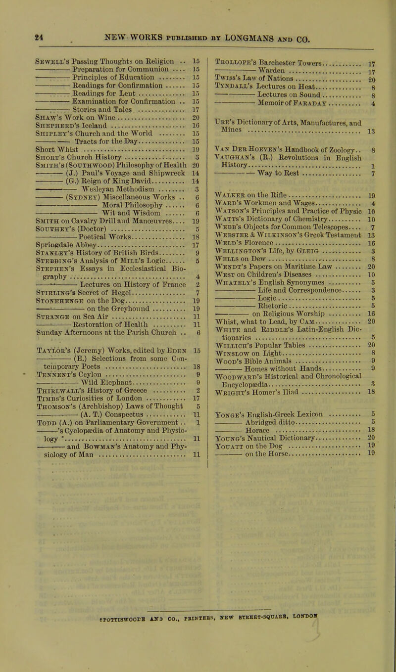 Sewell's Passing Thoughts on Religion .. 15 Preparation for Communion 15 1 Principles of Education 15 Readings for Confirmation 15 Readings for Lent 15 Examination for Confirmation .. 15 * — Stories and Tales 17 Shaw's Work on Wine 20 Shepherd's Iceland 1G Shipley's Church and the World 15 Tracts for the Day 15 Short Whist 19 Shout's Churoh History : 3 Smith's (Soutuwood) Philosophy of Health 20 • (J.) Paul's Voyage and Shipwreck 14 (G.) Reign of King David 14 AVesleyan Methodism 3 (Sydney) Miscellaneous Works .. 6 Moral Philosophy 6 Wit and Wisdom 0 Smith on Cavalry Drill and Manoeuvres 19 Sodthey's (Doctor) 5 Poetical Works 18 Springdale Abbey 17 Stanley's History of British Birds 9 Stebbing's Analysis of Mill's Logic 5 Stephen's Essays in Ecclesiastical Bio- graphy 4  Lectures on History of France 2 Stirling's Secret of Hegel 7 Stonehenge on the Dog 19 1 on the Greyhound 19 Strange on Sea Air 11 1 Restoration of Health 11 Sunday Afternoons at the Parish Church .. 6 Taylor's (Jeremy) Works, edited by Eden 15 : (E.) Selections from some Con- temporary Poets 18 Tennent's Ceylon 9 . ■— Wild Elephant 9 Thirlwall's History of Greece 2 Timbs's Curiosities of London 17 Thomson's (Archbishop) Laws of Thought 5 (A. T.) Conspectus 11 Todd (A.) on Parliamentary Government.. 1 's Cyclopaedia of Anatomy and Physio- logy * 11 and Bowman's Anatomy and Phy- siology of Man 11 Trollope's Barchester Towers 17 i Warden 17 T w iss's Law of Nations 20 Tyndalx's Lectures on Heat 8 Lectures on Sound 8 Memoir of Faraday 4 Uhe's Dictionary of Arts, Manufactures, and Mines , 13 Van Der Hoeven's Handbook of Zoology.. 8 Vaughan's (R.) Revolutions in English History 1 Way to Rest 7 Walker on the Rifle 19 Ward's Workmen and Wages 4 Watson's Principles and Practice of Physic 10 Watts's Dictionary of Chemistry 10 Webb's Objects for Common Telescopes 7 Webster & Wilkinson's Greek Testament 13 Weld's Florence 16 Wellington's Life, by Gleig ..., 3 Wells on Dew 8 Wendt's Papers on Maritime Law 20 West on Children's Diseases 10 Whately's English Synonymes 5 Life and Correspondence 3 Logic 5 ■ Rhetoric 5 on Religious Worship 16 Whist, what to Lead, by Cam 20 White and Riddle's Latin-English Dic- tionaries o Willich's Popular Tables 20 Winslow on Light 8 Wood's Bible Animals 9 Homes without Hands 9 Woodward's Historical and Chronological Encyclopaedia 3 Wright's Homer's Iliad 18 Yonge's English-Greek Lexicon 5 Abridged ditto 5 Horace 18 Young's Nautical Dictionary 20 Youatt on the Dog 19 on the Horse 19 SPOTTISWOOrB AND CO., PBIMBBS. WBW BTBBET-3QUABB. LOtTOOIT