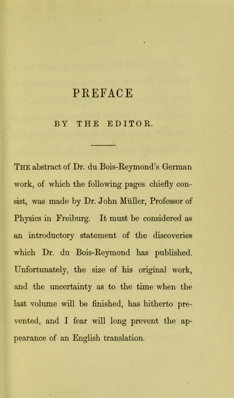 PREFACE BY THE EDITOR. The abstract of Dr. du Bois-Reymond's German work, of which the following pages chiefly con- sist, was made by Dr. John Muller, Professor of Physics in Freiburg. It must be considered as an introductory statement of the discoveries which Dr. du Bois-Rejnnond has published. Unfortunately, the size of his original work, and the uncertainty as to the time when the last volume will be finished, has hitherto pre- vented, and I fear will long prevent the ap- pearance of an English translation.