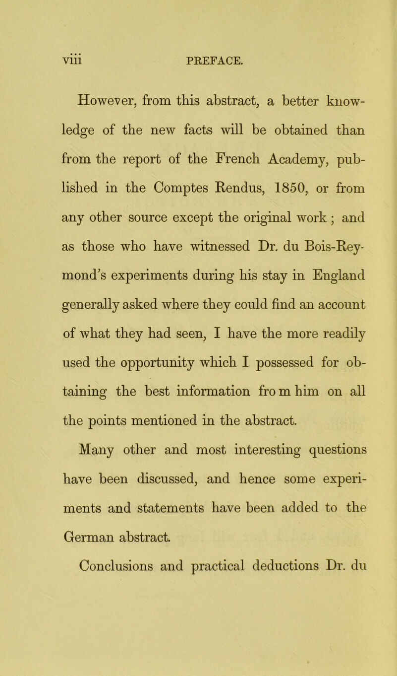 However, from this abstract, a better know- ledge of the new facts will be obtained than from the report of the French Academy, pub- lished in the Comptes Rendus, 1850, or from any other source except the original work; and as those who have witnessed Dr. du Bois-Rey- mond’s experiments during his stay in England generally asked where they could find an account of what they had seen, I have the more readily used the opportunity which I possessed for ob- taining the best information fro m him on all the points mentioned in the abstract. Many other and most interesting questions have been discussed, and hence some experi- ments and statements have been added to the German abstract Conclusions and practical deductions Dr. du