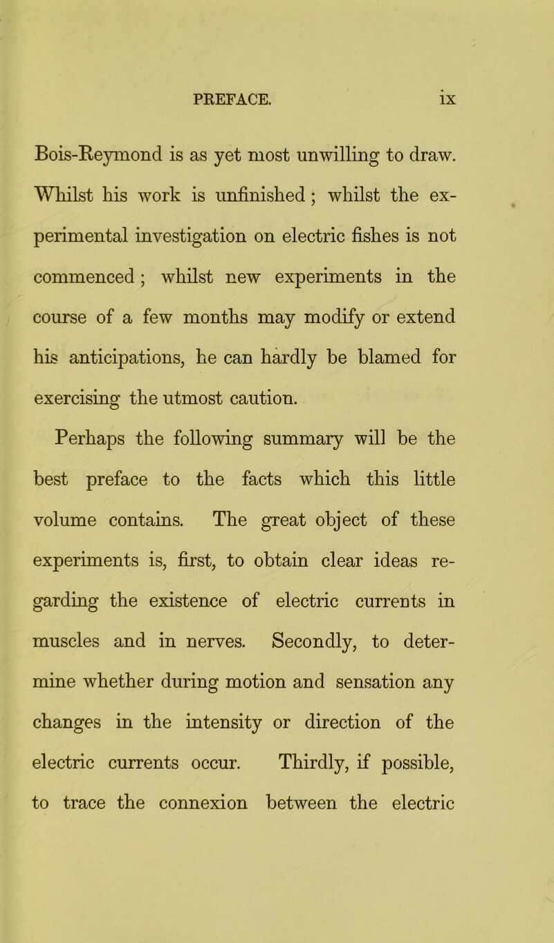 Bois-Reynaond is as yet most unwilling to draw. Whilst his work is unfinished; whilst the ex- perimental investigation on electric fishes is not commenced; whilst new experiments in the course of a few months may modify or extend his anticipations, he can hardly be blamed for exercising the utmost caution. Perhaps the following summary will be the best preface to the facts which this little volume contains. The great object of these experiments is, first, to obtain clear ideas re- garding the existence of electric currents in muscles and in nerves. Secondly, to deter- mine whether during motion and sensation any changes in the intensity or direction of the electric currents occur. Thirdly, if possible, to trace the connexion between the electric