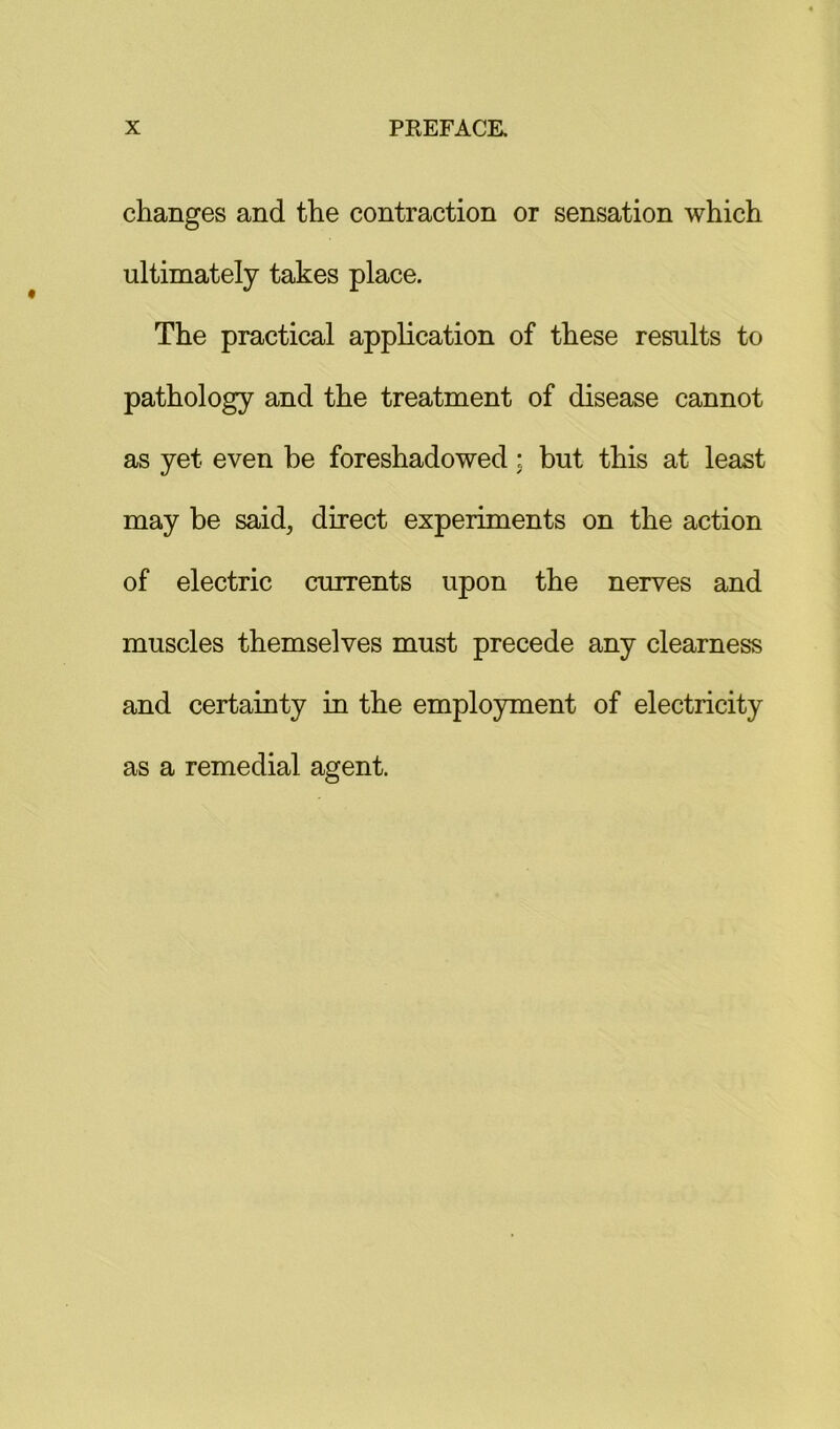 changes and the contraction or sensation which ultimately takes place. The practical application of these results to pathology and the treatment of disease cannot as yet even be foreshadowed; but this at least may be said, direct experiments on the action of electric currents upon the nerves and muscles themselves must precede any clearness and certainty in the employment of electricity as a remedial agent.