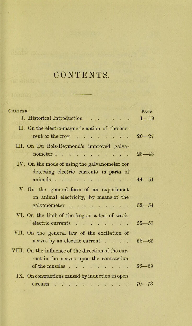 CONTENTS. Chapter Page I. Historical Introduction . , 1—19 II. On the electro magnetic action of the cur- rent of the frog 20—27 III. On Du Bois-Reymond’s improved galva- nometer . . 28—43 IV. On the mode of using the galvanometer for detecting electric currents in parts of animals 44—51 V. On the general form of an experiment on animal electricity, by means of the galvanometer 52—54 VI. On the limb of the frog as a test of weak electric currents 55—57 VII, On the general law of the excitation of nerves by an electric current .... 58—65 VIII. On the influence of the direction of the cur- rent in the nerves upon the contraction of the muscles 66—69 IX. On contractions caused by induction in open circuits 70—73