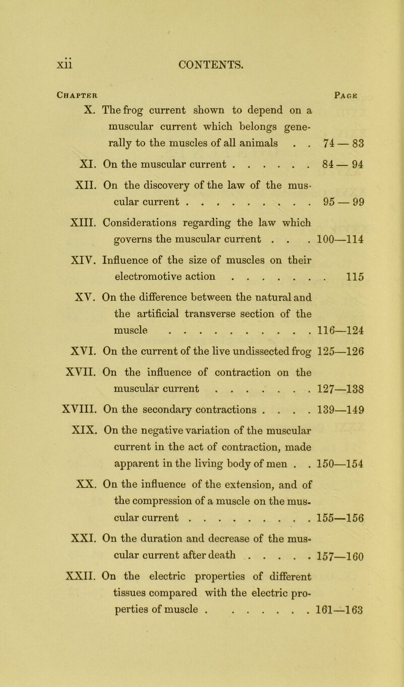 Chapter Page X. The frog current shown to depend on a muscular current which belongs gene- rally to the muscles of all animals . . 74 — 83 XI. On the muscular current 84 — 94 XII. On the discovery of the law of the mus- cular current 95 — 99 XIII. Considerations regarding the law which governs the muscular current . . . 100—114 XIV. Influence of the size of muscles on their electromotive action 115 XV. On the difierence between the natural and the artificial transverse section of the muscle 116—124 XVI. On the current of the live undissected frog 125—126 XVII. On the influence of contraction on the muscular current 127—138 XVIII. On the secondary contractions .... 139—149 XIX. On the negative variation of the muscular current in the act of contraction, made apparent in the living body of men . . 150—154 XX. On the influence of the extension, and of the compression of a muscle on the mus- cular current 155—156 XXI. On the duration and decrease of the mus- cular current after death 157—160 XXII. On the electric properties of different tissues compared with the electric pro- perties of muscle 161—163