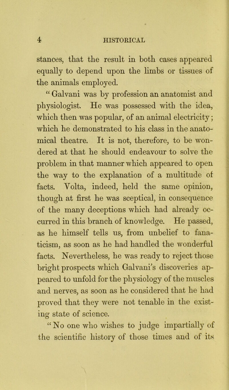 stances, that the result in both cases appeared equally to depend upon the hmbs or tissues of the animals employed. “ Galvan i was by profession an anatomist and physiologist. He was possessed with the idea, which then was popular, of an animal electricity; which he demonstrated to his class in the anato- mical theatre. It is not, therefore, to be won- dered at that he should endeavour to solve the problem in that manner which appeared to open the way to the explanation of a multitude of facts. Volta, indeed, held the same opinion, though at first he was sceptical, in consequence of the many deceptions which had already oc- curred in this branch of knowledge. He passed, as he himself tells us, from unbelief to fana- ticism, as soon as he had handled the wonderful facts. Nevertheless, he was ready to reject those bright prospects which Galvani's discoveries ap- peared to unfold for the physiology of the muscles and nerves, as soon as he considered that he had proved that they were not tenable in the exist- ing state of science. ‘‘No one who wishes to judge impartially of the scientific history of those times and of its