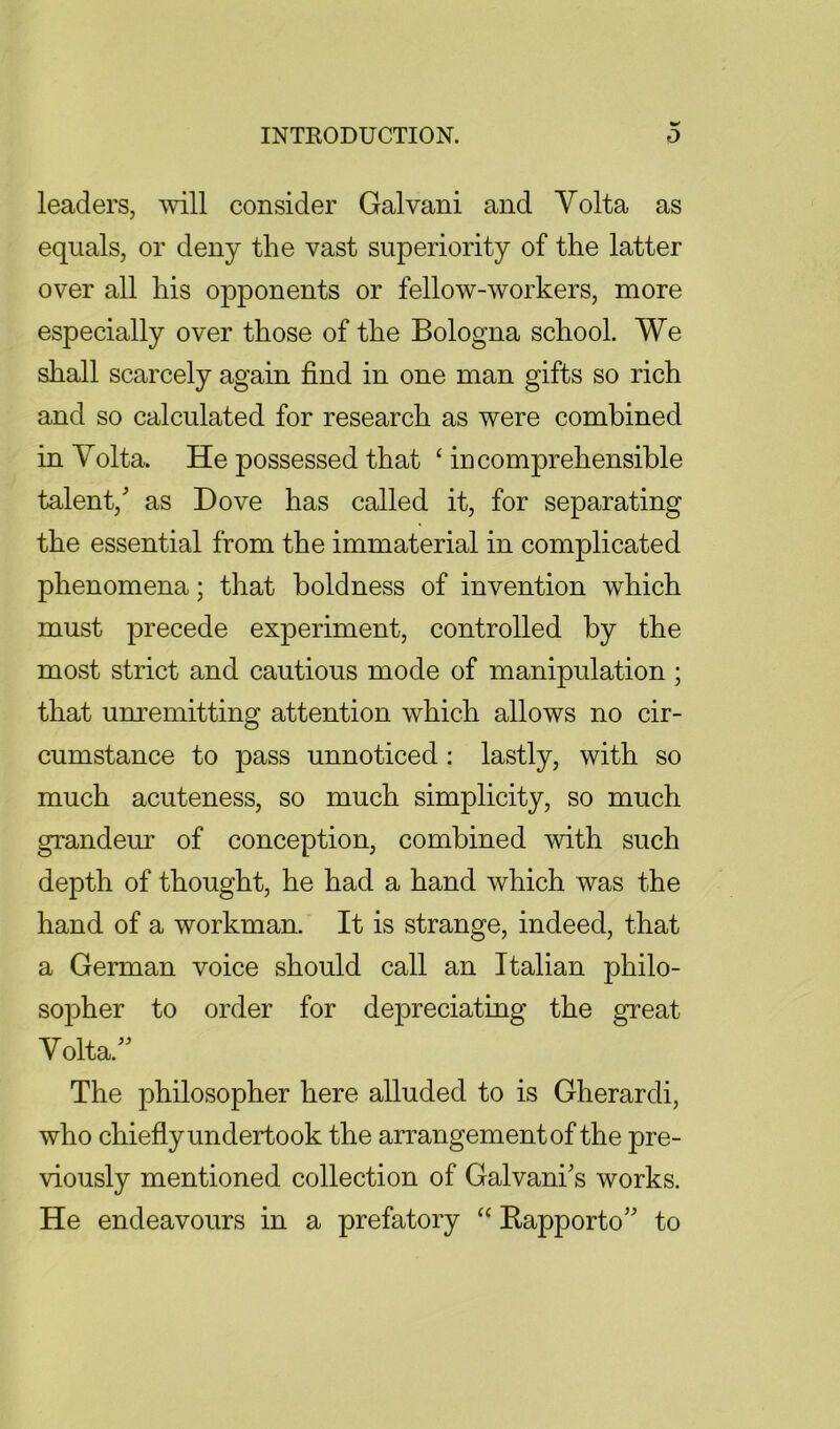 leaders, will consider Galvani and Volta as equals, or deny the vast superiority of the latter over all his opponents or fellow-workers, more especially over those of the Bologna school. We shall scarcely again find in one man gifts so rich and so calculated for research as were combined in Volta. He possessed that incomprehensible talent, as Dove has called it, for separating the essential from the immaterial in complicated phenomena; that boldness of invention which must precede experiment, controlled by the most strict and cautious mode of manipulation; that unremitting attention which allows no cir- cumstance to pass unnoticed: lastly, with so much acuteness, so much simplicity, so much grandem- of conception, combined with such depth of thought, he had a hand which was the hand of a workman. It is strange, indeed, that a German voice should call an Italian philo- sopher to order for depreciating the great Volta. The philosopher here alluded to is Gherardi, who chiefly undertook the arrangement of the pre- viously mentioned collection of Galvanis works. He endeavours in a prefatory “ Kapporto to