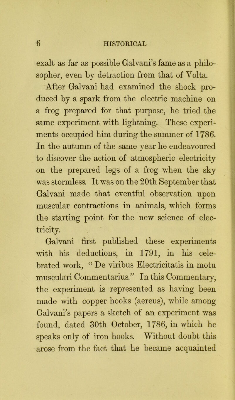 exalt as far as possible Galvani's fame as a philo- sopher, even by detraction from that of Volta. After Galvani had examined the shock pro- duced by a spark from the electric machine on a frog prepared for that purpose, he tried the same experiment with lightning. These experi- ments occupied him during the summer of 1786. In the autumn of the same year he endeavoured to discover the action of atmospheric electricity on the prepared legs of a frog when the sky was stormless. It was on the 20th September that Galvani made that eventful observation upon muscular contractions in animals, which forms the starting point for the new science of elec- tricity. Galvani first published these experiments with his deductions, in 1791, in his cele- brated work, “ De viribus Electricitatis in motu musculari Commentarius. In this Commentary, the experiment is represented as having been made with copper hooks (aereus), while among Galvani's papers a sketch of an experiment was found, dated 30th October, 1786, in which he speaks only of iron hooks. Without doubt this arose from the fact that he became acquainted