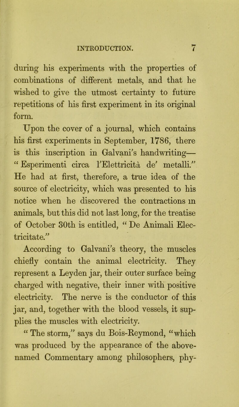 during his experiments with the properties of combinations of different metals, and that he wished to give the utmost certainty to future repetitions of his first experiment in its original form. Upon the cover of a journal, which contains his first experiments in September, 1786, there is this inscription in Galvani's handwriting— “ Esperimenti circa TElettricita de metallU He had at first, therefore, a true idea of the source of electricity, which was presented to his notice when he discovered the contractions in animals, but this did not last long, for the treatise of October 80th is entitled, “ De Animali Elec- tricitate. According to Galvani's theory, the muscles chiefly contain the animal electricity. They represent a Leyden jar, their outer surface being charged with negative, their inner with positive electricity. The nerve is the conductor of this jar, and, together with the blood vessels, it sup- plies the muscles with electricity. “ The storm, says du Bois-Keymond, “which was produced by the appearance of the above- named Commentary among philosophers, phy-