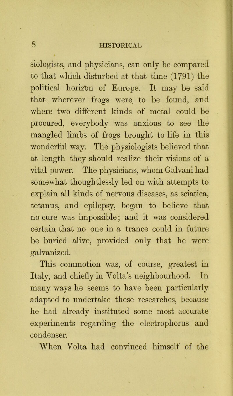 siologists, and physicians, can only be compared to that which disturbed at that time (1791) the political horizbn of Europe. It may be said that wherever frogs were to be found, and where two different kinds of metal could be procured, everybody was anxious to see the mangled limbs of frogs brought to life in this wonderful way. The physiologists believed that at length they should realize their visions of a vital power. The physicians, whom Galvani had somewhat thoughtlessly led on with attempts to explain all kinds of nervous diseases, as sciatica, tetanus, and epilepsy, began to believe that no cure was impossible; and it was considered certain that no one in a trance could in future be buried alive, provided only that he were galvanized. This commotion was, of course, greatest m Italy, and chiefly in Volta’s neighbourhood. In many ways he seems to have been particularly adapted to undertake these researches, because he had already instituted some most accurate experiments regarding the electrophorus and condenser. When Volta had convinced himself of the