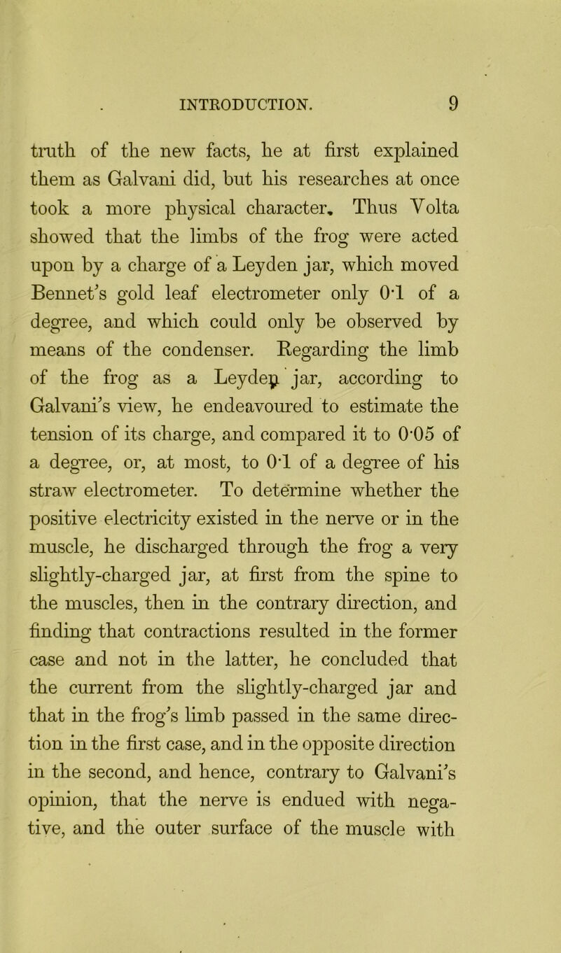 tmth of the new facts, he at first explained them as Galvani did, but his researches at once took a more physical character. Thus Volta showed that the limbs of the frog were acted upon by a charge of a Leyden jar, which moved Bennet's gold leaf electrometer only OT of a degree, and which could only be observed by means of the condenser. Begarding the limb of the frog as a Leydepi jar, according to Galvani^s view, he endeavoured to estimate the tension of its charge, and compared it to 0’05 of a degree, or, at most, to OT of a degTee of his straw electrometer. To determine whether the positive electricity existed in the nerve or in the muscle, he discharged through the frog a very slightly-charged jar, at first from the spine to the muscles, then in the contrary direction, and finding that contractions resulted in the former case and not in the latter, he concluded that the current from the shghtly-charged jar and that in the frog's limb passed in the same direc- tion in the first case, and in the opposite direction in the second, and hence, contrary to Galvani's oj)inion, that the nerve is endued with nega- tive, and the outer surface of the muscle with