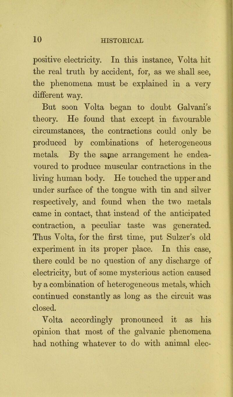 positive electricity. In this instance, Volta hit the real truth by accident, for, as we shall see, the phenomena must be explained in a very different way. But soon Volta began to doubt Galvani's theory. He found that except in favourable circumstances, the contractions could only be produced by combinations of heterogeneous metals. By the sapae arrangement he endea- voured to produce muscular contractions in the living human body. He touched the upper and under surface of the tongue with tin and silver respectively, and found when the two metals came in contact, that instead of the anticipated contraction, a peculiar taste was generated. Thus Volta, for the first time, put Sulzer's old experiment in its proper place. In this case, there could be no question of any discharge of electricity, but of some mysterious action caused by a combination of heterogeneous metals, which continued constantly as long as the circuit was closed. Volta accordingly pronounced it as his opinion that most of the galvanic phenomena had nothing whatever to do with animal elec-