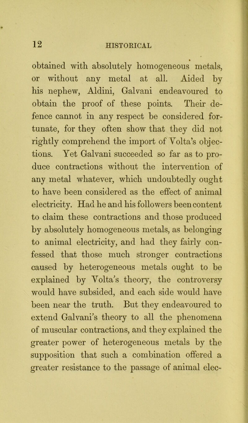 obtained with absolutely homogeneous metals, or without any metal at all. Aided by his nephew, Aldini, Galvani endeavoured to obtain the proof of these points. Their de- fence cannot in any respect be considered for- tunate, for they often show that they did not rightly comprehend the import of Volta’s objec- tions. Yet Galvani succeeded so far as to pro- duce contractions without the intervention of any metal whatever, which undoubtedly ought to have been considered as the effect of animal electricity. Had he and his followers been content to claim these contractions and those produced by absolutely homogeneous metals, as belonging to animal electricity, and had they fairly con- fessed that those much stronger contractions caused by heterogeneous metals ought to be explained by Volta’s theory, the controversy would have subsided, and each side would have been near the truth. But they endeavoured to extend Galvani’s theory to all the phenomena of muscular contractions, and they explained the greater power of heterogeneous metals by the supposition that such a combination offered a greater resistance to the passage of animal elec-