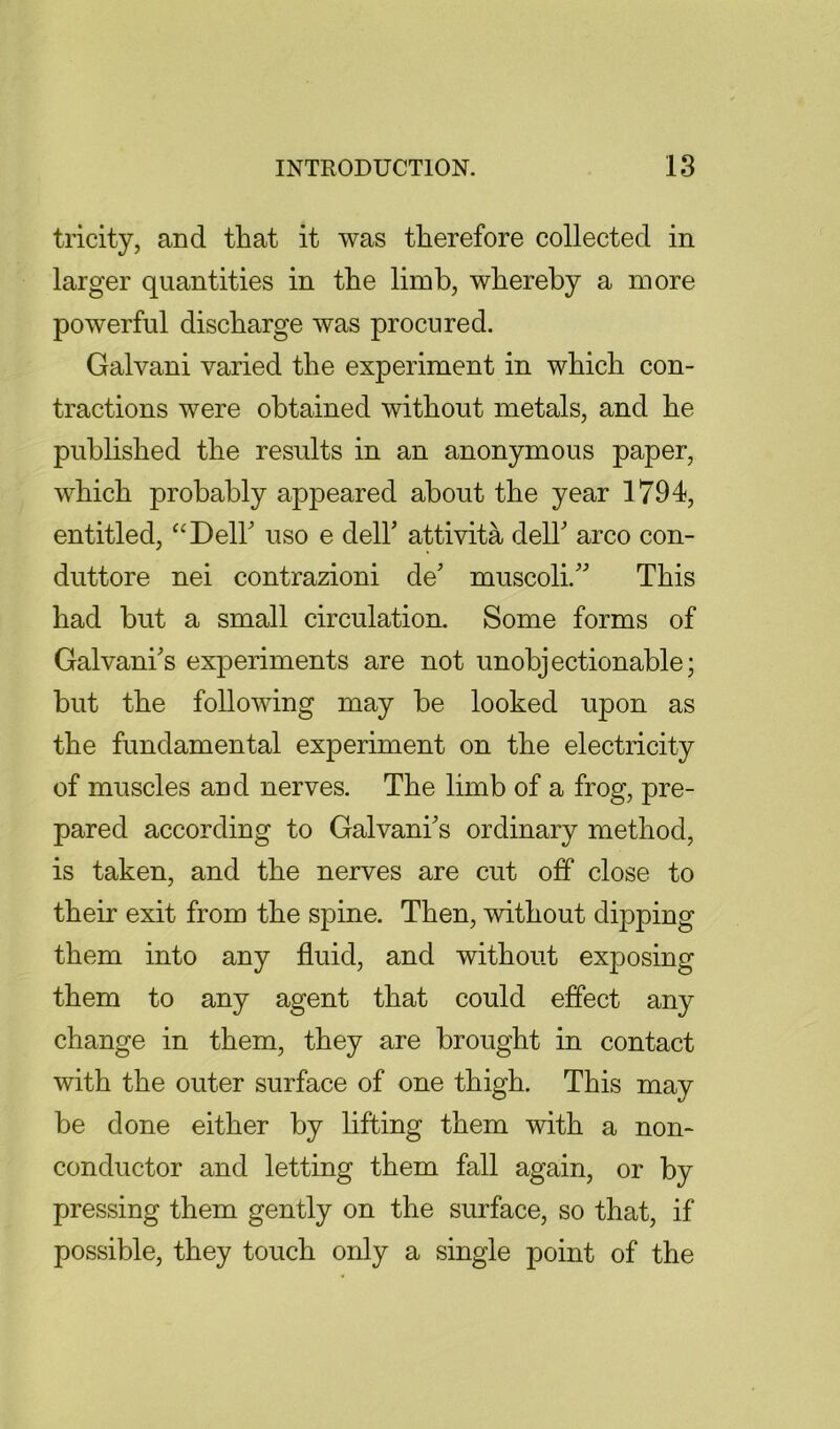 tricity, and that it was therefore collected in larger quantities in the limb, whereby a more powerful discharge was procured. Galvani varied the experiment in which con- tractions were obtained without metals, and he published the results in an anonymous paper, which probably appeared about the year 1794, entitled, “DelF uso e dell’ attivita dell’ arco con- duttore nei contrazioni de’ muscoli.” This had but a small circulation. Some forms of Galvani’s experiments are not unobjectionable; but the following may be looked upon as the fundamental experiment on the electricity of muscles and nerves. The limb of a frog, pre- pared according to Galvani’s ordinary method, is taken, and the nerves are cut off close to their exit from the spine. Then, without dipping them into any fluid, and without exposing them to any agent that could effect any change in them, they are brought in contact with the outer surface of one thigh. This may be done either by lifting them with a non- conductor and letting them fall again, or by pressing them gently on the surface, so that, if possible, they touch only a single point of the