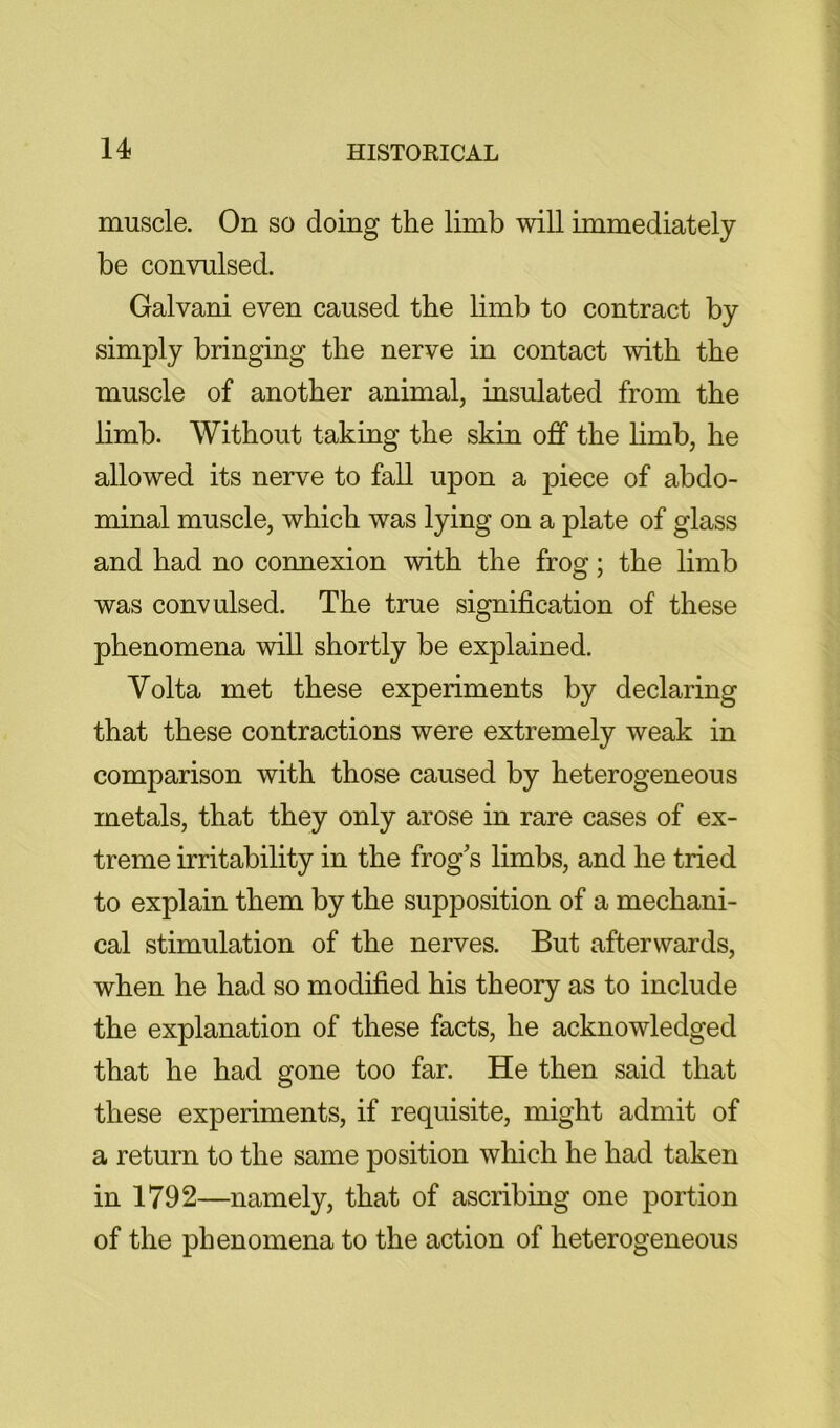 muscle. On so doing the limb will immediately be convulsed. Galvani even caused the limb to contract by simply bringing the nerve in contact with the muscle of another animal, insulated from the limb. Without taking the skin off the hmb, he allowed its nerve to fall upon a piece of abdo- minal muscle, which was lying on a plate of glass and had no connexion with the frog; the limb was convulsed. The true signification of these phenomena will shortly be explained. Volta met these experiments by declaring that these contractions were extremely weak in comparison with those caused by heterogeneous metals, that they only arose in rare cases of ex- treme irritability in the frog's limbs, and he tried to explain them by the supposition of a mechani- cal stimulation of the nerves. But afterwards, when he had so modified his theory as to include the explanation of these facts, he acknowledged that he had gone too far. He then said that these experiments, if requisite, might admit of a return to the same position which he had taken in 1792—namely, that of ascribing one portion of the phenomena to the action of heterogeneous