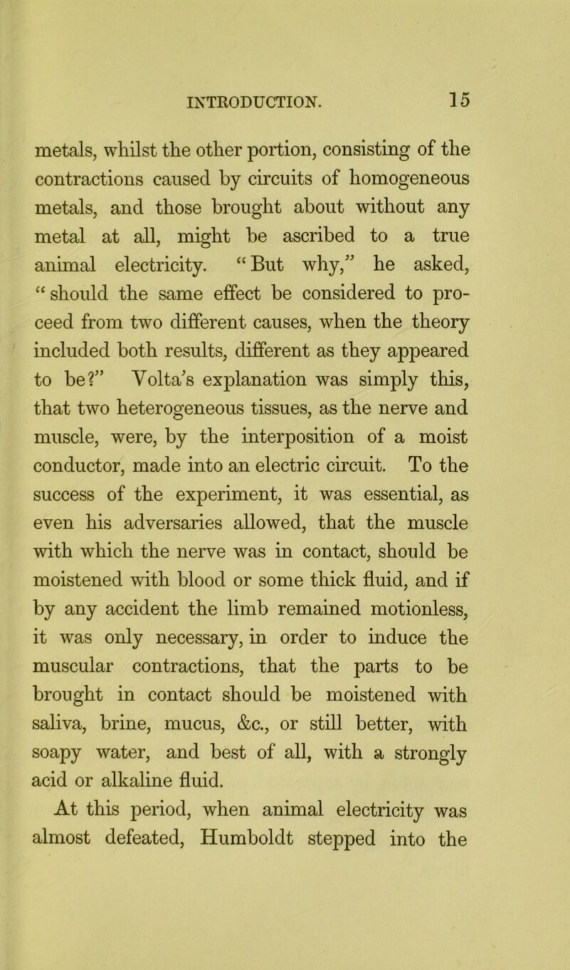 metals, whilst the other portion, consisting of the contractions caused by circuits of homogeneous metals, and those brought about without any metal at all, might be ascribed to a true animal electricity. “ But why,'' he asked, “ should the same effect be considered to pro- ceed from two different causes, when the theory included both results, different as they appeared to be?” Volta's explanation was simply this, that two heterogeneous tissues, as the nerve and muscle, were, by the interposition of a moist conductor, made into an electric circuit. To the success of the experiment, it was essential, as even his adversaries allowed, that the muscle with which the nerve was in contact, should be moistened with blood or some thick fluid, and if by any accident the limb remained motionless, it was only necessary, in order to induce the muscular contractions, that the parts to be brought in contact should be moistened with saliva, brine, mucus, &c., or still better, with soapy water, and best of all, with a strongly acid or alkaline fluid. At this period, when animal electricity was almost defeated, Humboldt stepped into the