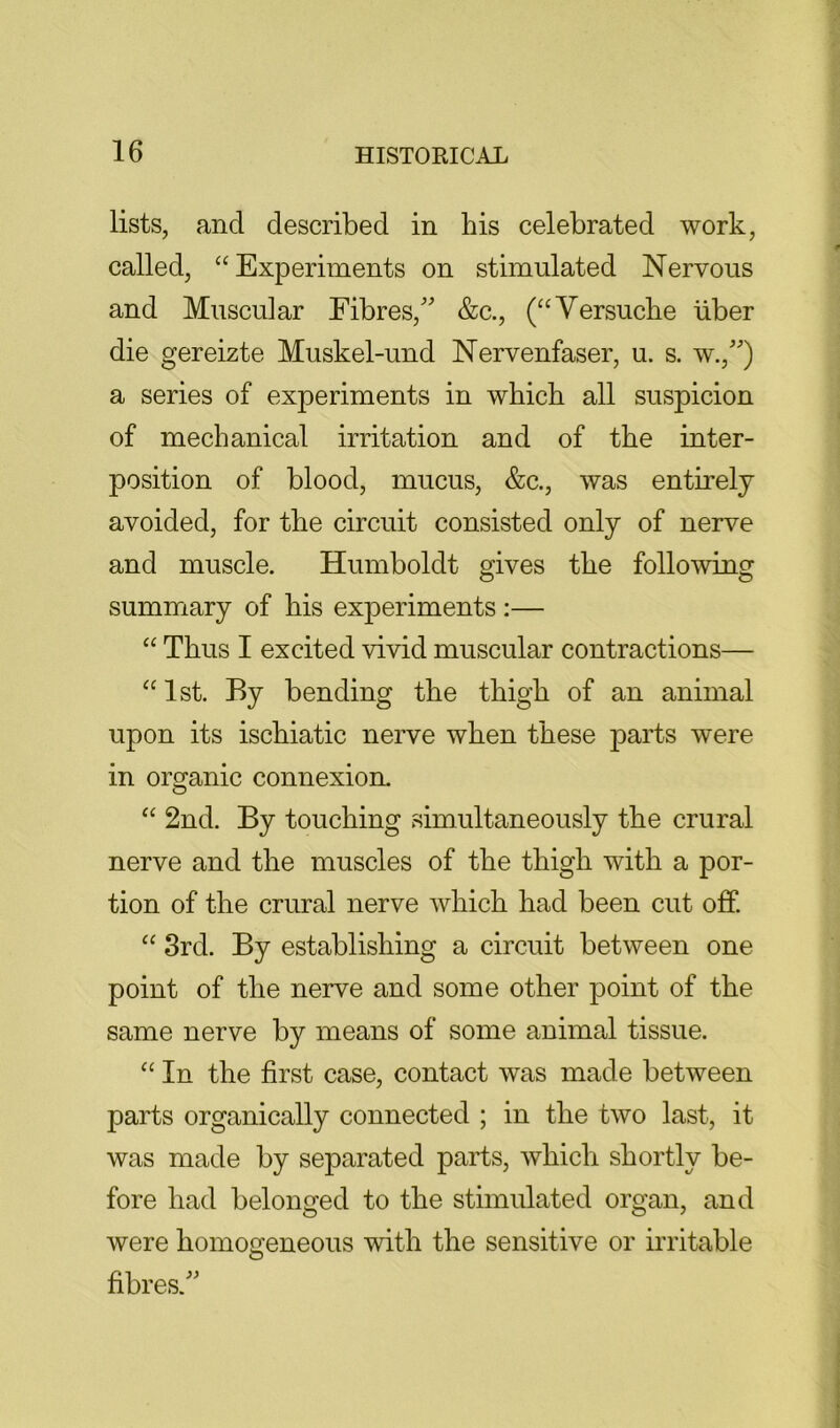 lists, and described in his celebrated work, called, “Experiments on stimulated Nervous and Muscular Fibres, &c., (“Versuche liber die gereizte Muskel-und Nervenfaser, u. s. w.,) a series of experiments in which all suspicion of mechanical irritation and of the inter- position of blood, mucus, &c., was entirely avoided, for the circuit consisted only of nerve and muscle. Humboldt gives the following summary of his experiments :— “ Thus I excited vivid muscular contractions— “ 1st. By bending the thigh of an animal upon its ischiatic nerve when these parts were in organic connexion. “ 2nd. By touching simultaneously the crural nerve and the muscles of the thigh with a por- tion of the crural nerve which had been cut off. “ 3rd. By establishing a circuit between one point of the nerve and some other point of the same nerve by means of some animal tissue. “ In the first case, contact was made between parts organically connected ; in the two last, it was made by separated parts, which shortly be- fore had belonged to the stimulated organ, and were homogeneous with the sensitive or irritable fibres.