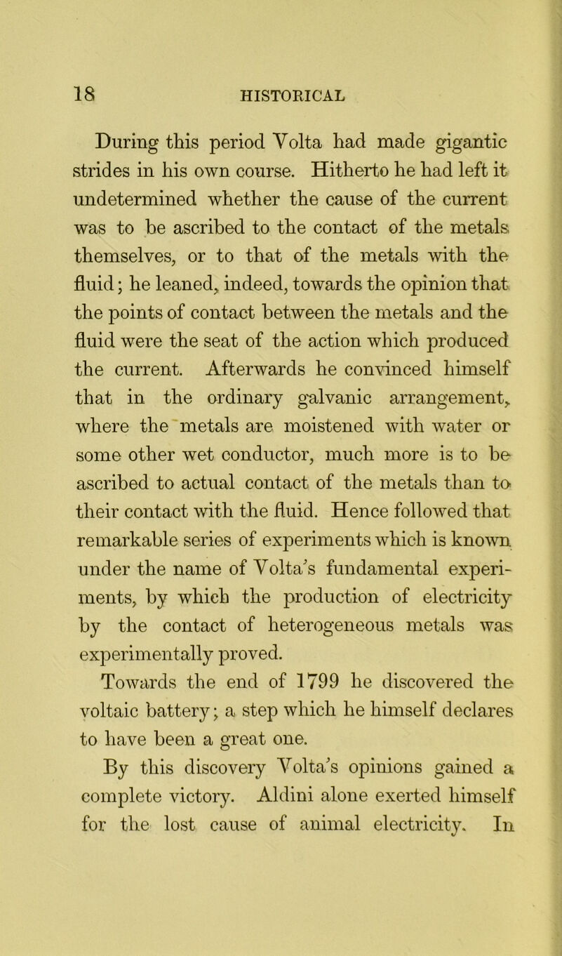 During this period Volta had made gigantic strides in his own course. Hitherto he had left it undetermined whether the cause of the current was to be ascribed to the contact of the metals themselves, or to that of the metals with the fluid; he leaned, indeed, towards the opinion that the points of contact between the metals and the fluid were the seat of the action which produced the current. Afterwards he convinced himself that in the ordinary g'alvanic arrangement, where the'metals are moistened with water or some other wet conductor, much more is to be ascribed to actual contact of the metals than to their contact with the fluid. Hence followed that remarkable series of experiments which is known under the name of Volta's fundamental experi- ments, by which the production of electricity by the contact of heterogeneous metals was experimentally proved. Towards the end of 1799 he discovered the voltaic battery; a step which he himself declares to have been a great one. By this discovery Volta's opinions gained a complete victory. Aldini alone exerted himself for the lost cause of animal electricitv. In %/