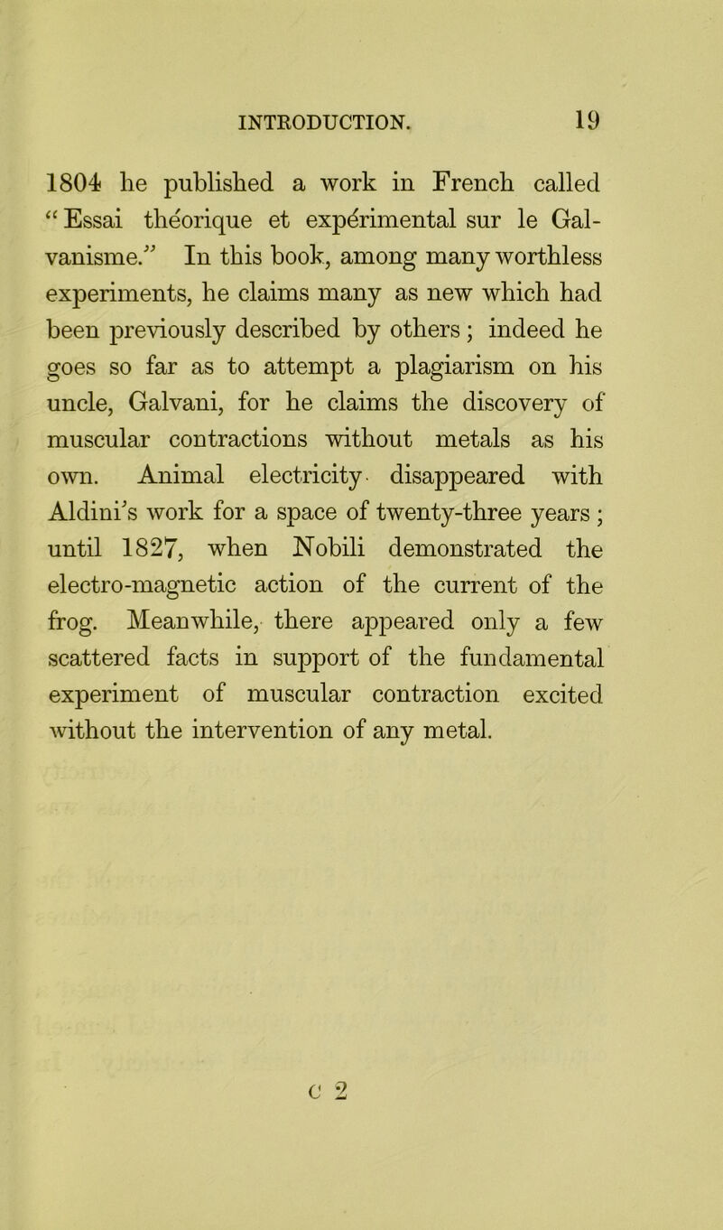 1804 he published a work in French called ‘‘ Essai theorique et experimental sur le Gal- vanisme. In this book, among many worthless experiments, he claims many as new which had been previously described by others; indeed he goes so far as to attempt a plagiarism on his uncle, Galvani, for he claims the discovery of muscular contractions without metals as his o\vn. Animal electricity, disappeared with Aldini's work for a space of twenty-three years ; until 1827, when Nobili demonstrated the electro-magnetic action of the current of the frog. Meanwhile, there appeared only a few scattered facts in support of the fundamental experiment of muscular contraction excited without the intervention of any metal.