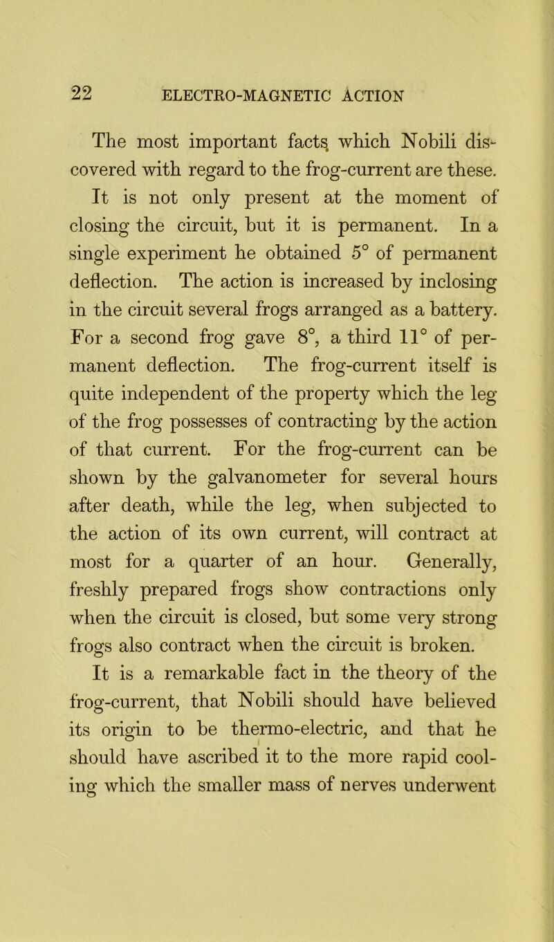 The most important facts, which Nobili dis- covered with regard to the frog-current are these. It is not only present at the moment of closing the circuit, but it is permanent. In a single experiment he obtained 5° of permanent deflection. The action is increased by inclosing in the circuit several frogs arranged as a battery. For a second frog gave 8°, a third 11° of per- manent deflection. The frog-current itself is quite independent of the property which the leg of the frog possesses of contracting by the action of that current. For the frog-current can be shown by the galvanometer for several hours after death, while the leg, when subjected to the action of its own current, will contract at most for a quarter of an hour. Generally, freshly prepared frogs show contractions only when the circuit is closed, but some very strong frosfs also contract when the circuit is broken. It is a remarkable fact in the theory of the frog-current, that Nobili should have believed its origin to be thermo-electric, and that he should have ascribed it to the more rapid cool- ing which the smaller mass of nerves underwent