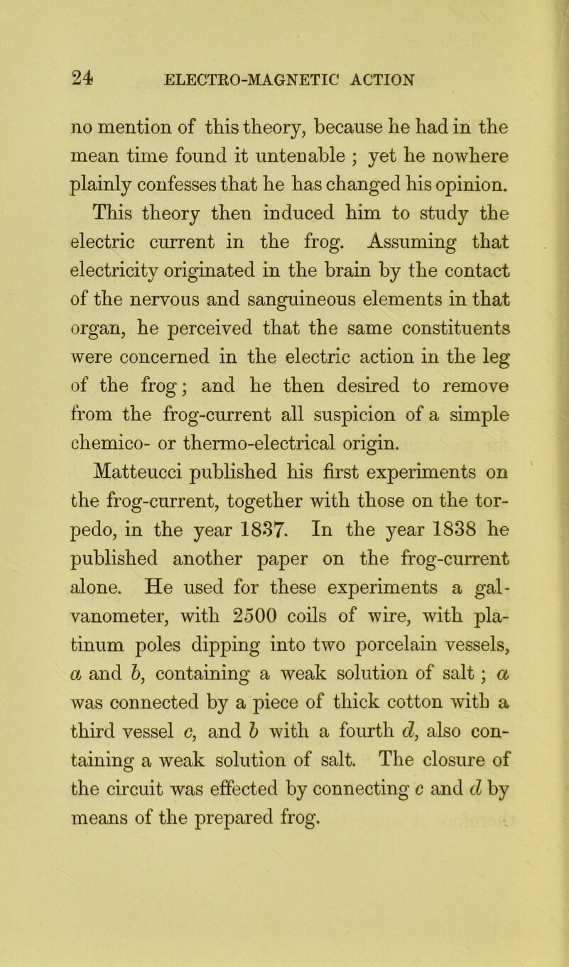 no mention of this theory, because he had in the mean time found it untenable ; yet he nowhere plainly confesses that he has changed his opinion. This theory then induced him to study the electric current in the frog. Assuming that electricity originated in the brain by the contact of the nervous and sanguineous elements in that organ, he perceived that the same constituents were concerned in the electric action in the leg of the frog; and he then desired to remove from the frog-current all suspicion of a simple chemico- or thermo-electrical origin. Matteucci published his first experiments on the frog-current, together with those on the tor- pedo, in the year 1837. In the year 1838 he published another paper on the frog-current alone. He used for these experiments a gal- vanometer, with 2500 coils of wire, with pla- tinum poles dipping into two porcelain vessels, a and 6, containing a weak solution of salt; a was connected by a piece of thick cotton with a third vessel c, and h with a fourth cZ, also con- taining a weak solution of salt. The closure of the circuit was effected by connecting c and d by means of the prepared frog.