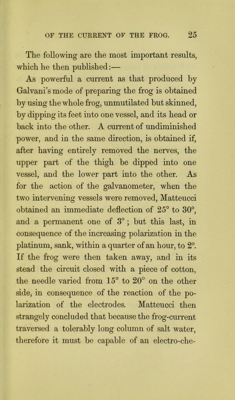 The following are the most important results, which he then published:— As powerful a current as that produced by Galvani's mode of preparing the frog is obtained by using the whole frog, unmutilated but skinned, by dipping its feet into one vessel, and its head or back into the other. A current of undiminished power, and in the same direction, is obtained if, after having entirely removed the nerves, the upper part of the thigh be dipped into one vessel, and the lower part into the other. As for the action of the galvanometer, when the two intervening vessels were removed, Matteucci obtained an immediate deflection of 25° to 30°, and a permanent one of 3° ; but this last, in consequence of the increasing polarization in the platinum, sank, within a quarter of an hour, to 2°. If the frog were then taken away, and in its stead the circuit closed with a piece of cotton, the needle varied from 15° to 20° on the other side, in consequence of the reaction of the po- larization of the electrodes. Matteucci then strangely concluded that because the frog-current traversed a tolerably long column of salt water, therefore it must be capable of an electro-che-