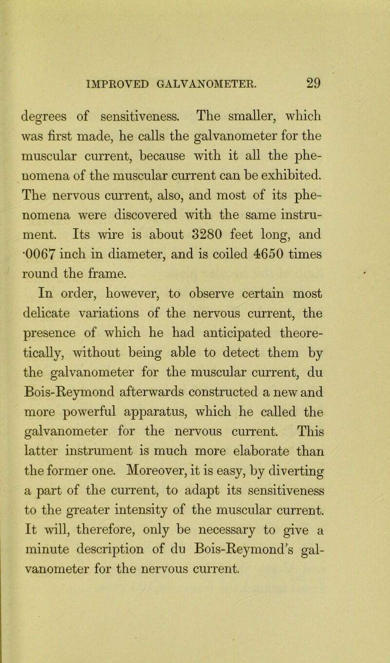 degrees of sensitiveness. The smaller, which was first made, he calls the galvanometer for the muscular current, because with it all the phe- nomena of the muscular current can be exhibited. The nervous current, also, and most of its phe- nomena were discovered with the same instru- ment. Its wire is about 3280 feet long, and *0067 inch in diameter, and is coiled 4650 times round the frame. In order, however, to observe certain most delicate variations of the nervous current, the presence of which he had anticipated theore- tically, without being able to detect them by the galvanometer for the muscular current, du Bois-Reymond afterwards constructed a new and more powerful apparatus, which he called the galvanometer for the nervous current. This latter instrument is much more elaborate than the former one. Moreover, it is easy, by diverting a part of the current, to adapt its sensitiveness to the gTeater intensity of the muscular current. It will, therefore, only be necessary to give a minute description of du Bois-Beymond's gal- vanometer for the nervous current.