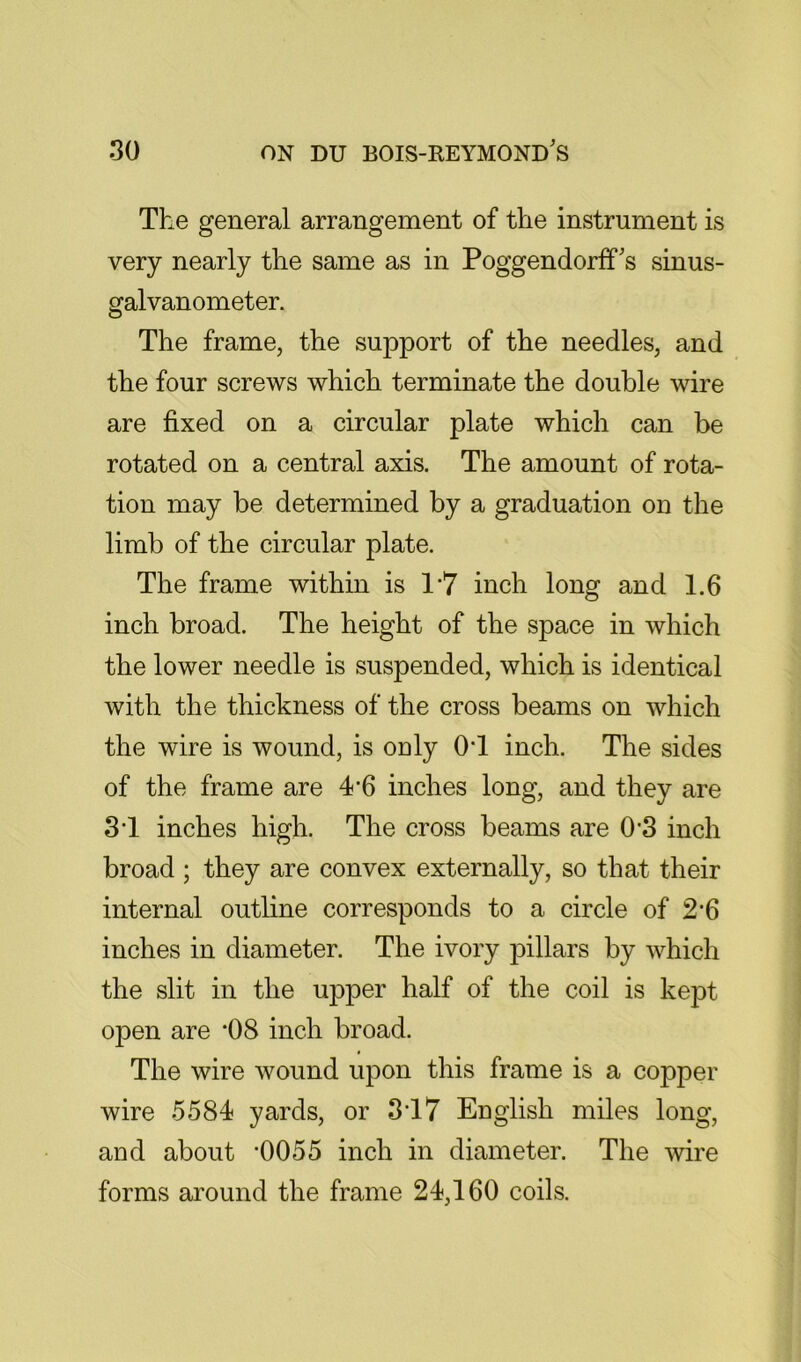 The general arrangement of the instrument is very nearly the same as in PoggendorfTs sinus- galvanometer. The frame, the support of the needles, and the four screws which terminate the double wire are fixed on a circular plate which can be rotated on a central axis. The amount of rota- tion may be determined by a graduation on the limb of the circular plate. The frame within is 1'7 inch long and 1.6 inch broad. The height of the space in which the lower needle is suspended, which is identical with the thickness of the cross beams on which the wire is wound, is ouly OT inch. The sides of the frame are 4’6 inches long, and they are 3T inches high. The cross beams are 0*3 inch broad ; they are convex externally, so that their internal outline corresponds to a circle of 2*6 inches in diameter. The ivory pillars by which the slit in the ujoper half of the coil is kept open are ’08 inch broad. The wire wound upon this frame is a copper wire 5584 yards, or 3‘17 English miles long, aud about 0055 inch in diameter. The wire forms around the frame 24,160 coils.