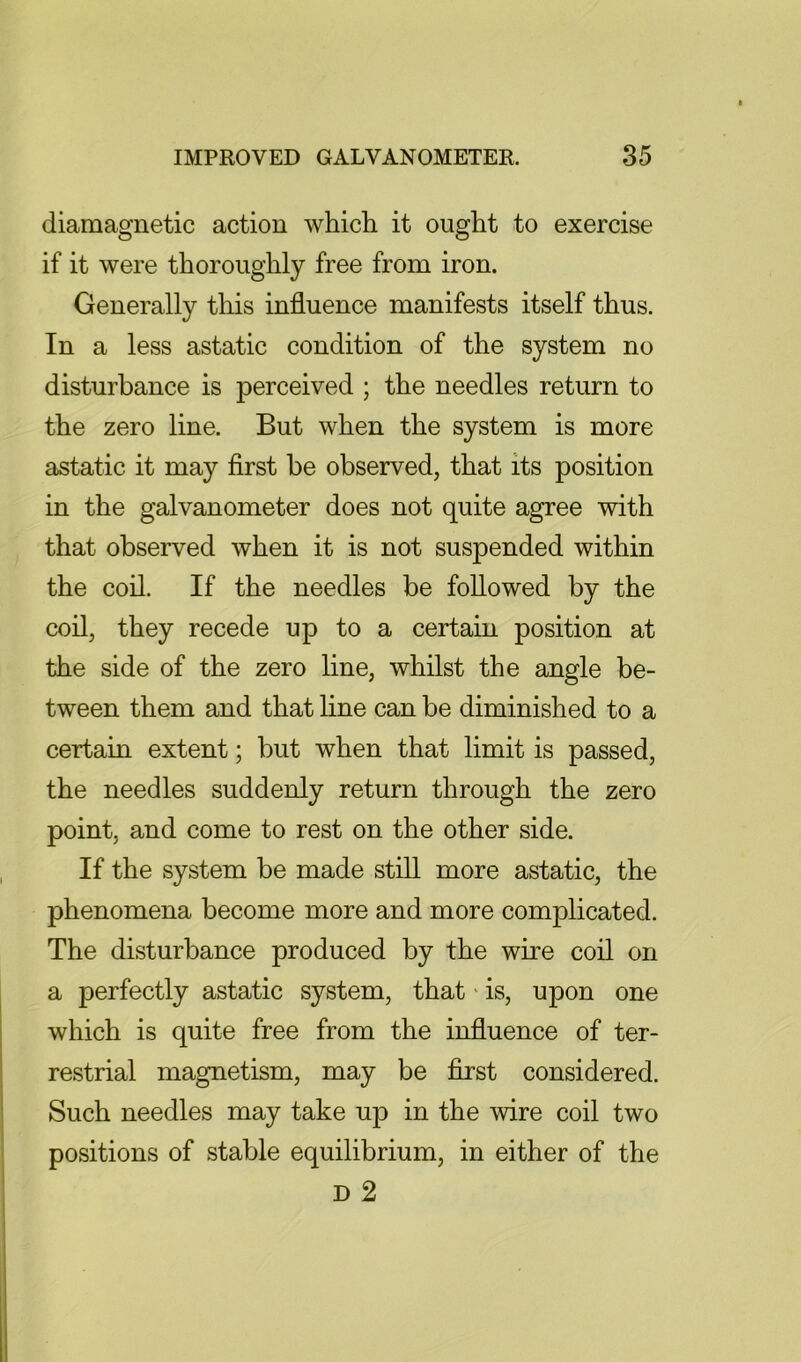 diamagnetic action which it ought to exercise if it were thoroughly free from iron. Generally tliis influence manifests itself thus. In a less astatic condition of the system no disturbance is perceived ; the needles return to the zero line. But when the system is more astatic it may first be observed, that its position in the galvanometer does not quite agree with that observed when it is not suspended within the coil. If the needles be followed by the coil, they recede up to a certain position at the side of the zero line, whilst the angle be- tween them and that line can be diminished to a certain extent; but when that limit is passed, the needles suddenly return through the zero point, and come to rest on the other side. If the system be made still more astatic, the phenomena become more and more complicated. The disturbance produced by the wire coil on a perfectly astatic system, that' is, upon one which is quite free from the influence of ter- restrial magnetism, may be first considered. Such needles may take up in the wire coil two positions of stable equilibrium, in either of the