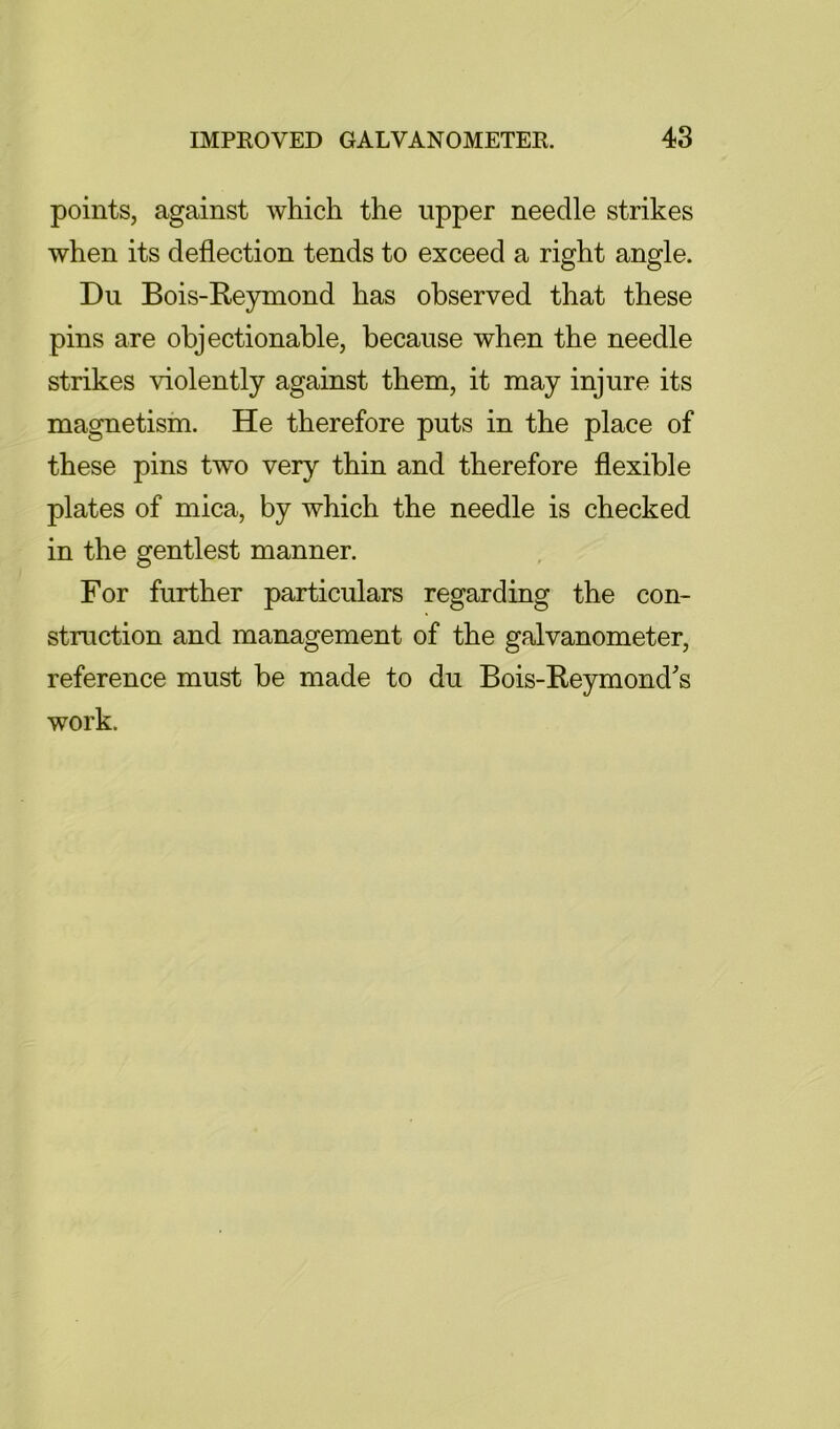 points, against which the upper needle strikes when its deflection tends to exceed a right angle. Du Bois-Re3rmond has observed that these pins are objectionable, because when the needle strikes violently against them, it may injure its magnetism. He therefore puts in the place of these pins two very thin and therefore flexible plates of mica, by which the needle is checked in the gentlest manner. For further particulars regarding the con- struction and management of the galvanometer, reference must be made to du Bois-Reymonds work.