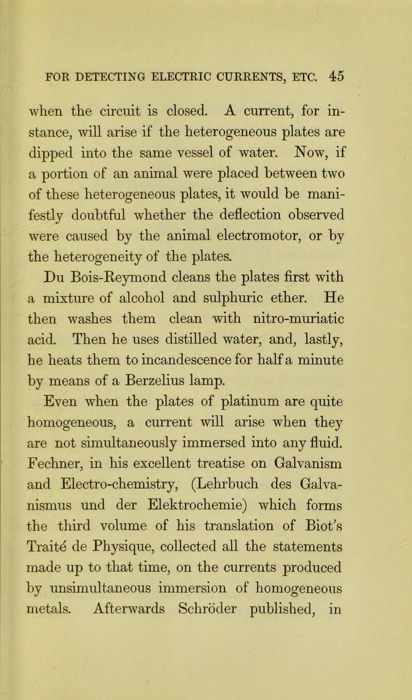 when the circuit is closed. A current, for in- stance, will arise if the heterogeneous plates are dipped into the same vessel of water. Now, if a portion of an animal were placed between two of these heterogeneous plates, it would be mani- festly doubtful whether the deflection observed were caused by the animal electromotor, or by the heterogeneity of the plates. Du Bois-Reymond cleans the plates first with a mixture of alcohol and sulphuric ether. He then washes them clean with nitro-muriatic acid. Then he uses distilled water, and, lastly, he heats them to incandescence for half a minute by means of a Berzelius lamp. Even when the plates of platinum are quite homogeneous, a current will arise when they are not simultaneously immersed into any fluid. Fechner, in his excellent treatise on Galvanism and Electro-chemistry, (Lehrbuch des Galva- nismus und der Elektrochemie) which forms the third volume of his translation of Biot's Traitd de Physique, collected all the statements made up to that time, on the currents produced by unsimultaneous immersion of homogeneous metals. Afterwards Schroder published, in